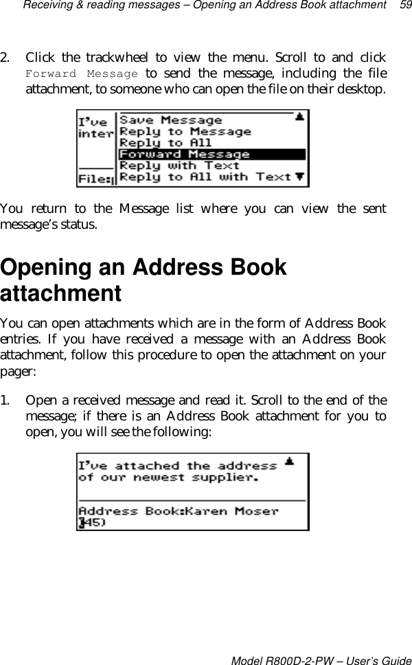 Receiving &amp; reading messages – Opening an Address Book attachment 59Model R800D-2-PW – User’s Guide2. Click the trackwheel to view the menu. Scroll to and clickForward Message to send the message, including the fileattachment, to someone who can open the file on their desktop.You return to the Message list where you can view the sentmessage’s status.Opening an Address BookattachmentYou can open attachments which are in the form of Address Bookentries. If you have received a message with an Address Bookattachment, follow this procedure to open the attachment on yourpager:1. Open a received message and read it. Scroll to the end of themessage; if there is an Address Book attachment for you toopen, you will see the following: