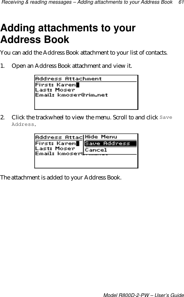 Receiving &amp; reading messages – Adding attachments to your Address Book 61Model R800D-2-PW – User’s GuideAdding attachments to yourAddress BookYou can add the Address Book attachment to your list of contacts.1. Open an Address Book attachment and view it.2. Click the trackwheel to view the menu. Scroll to and click SaveAddress.The attachment is added to your Address Book.