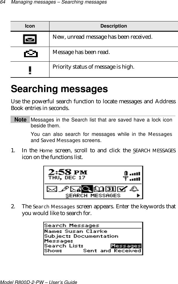 64 Managing messages – Searching messagesModel R800D-2-PW – User’s GuideIcon DescriptionNew, unread message has been received.Message has been read.Priority status of message is high.Searching messagesUse the powerful search function to locate messages and AddressBook entries in seconds.Note Messages in the Search list that are saved have a lock iconbeside them.You can also search for messages while in the Messagesand Saved Messages screens.1. In the Home screen, scroll to and click the SEARCH MESSAGESicon on the functions list.2. The Search Messages screen appears. Enter the keywords thatyou would like to search for.