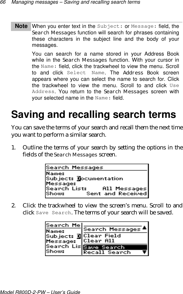 66 Managing messages – Saving and recalling search termsModel R800D-2-PW – User’s GuideNote When you enter text in the Subject: or Message: field, theSearch Messages function will search for phrases containingthese characters in the subject line and the body of yourmessages.You can search for a name stored in your Address Bookwhile in the Search Messages function. With your cursor inthe Name: field, click the trackwheel to view the menu. Scrollto and click Select Name. The Address Book screenappears where you can select the name to search for. Clickthe trackwheel to view the menu. Scroll to and click UseAddress. You return to the Search Messages screen withyour selected name in the Name: field.Saving and recalling search termsYou can save the terms of your search and recall them the next timeyou want to perform a similar search.1. Outline the terms of your search by setting the options in thefields of the Search Messages screen.2. Click the trackwheel to view the screen’s menu. Scroll to andclick Save Search. The terms of your search will be saved.