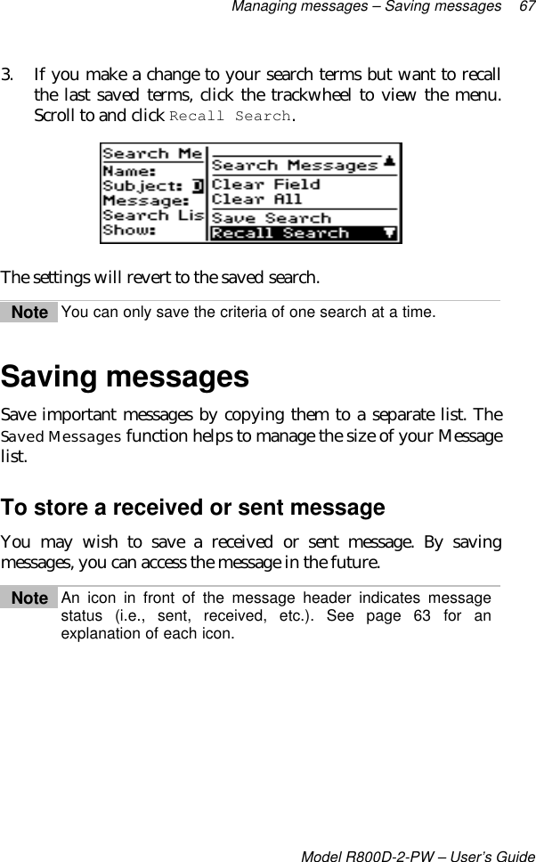 Managing messages – Saving messages 67Model R800D-2-PW – User’s Guide3. If you make a change to your search terms but want to recallthe last saved terms, click the trackwheel to view the menu.Scroll to and click Recall Search.The settings will revert to the saved search.Note You can only save the criteria of one search at a time.Saving messagesSave important messages by copying them to a separate list. TheSaved Messages function helps to manage the size of your Messagelist.To store a received or sent messageYou may wish to save a received or sent message. By savingmessages, you can access the message in the future.Note An icon in front of the message header indicates messagestatus (i.e., sent, received, etc.). See page 63 for anexplanation of each icon.