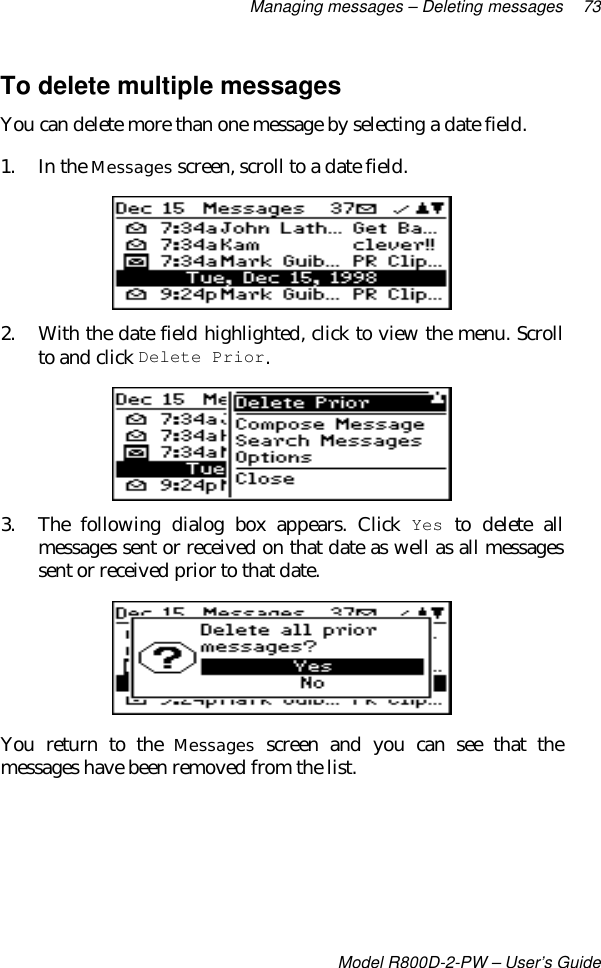 Managing messages – Deleting messages 73Model R800D-2-PW – User’s GuideTo delete multiple messagesYou can delete more than one message by selecting a date field.1. In the Messages screen, scroll to a date field.2. With the date field highlighted, click to view the menu. Scrollto and click Delete Prior.3. The following dialog box appears. Click Yes to delete allmessages sent or received on that date as well as all messagessent or received prior to that date.You return to the Messages screen and you can see that themessages have been removed from the list.