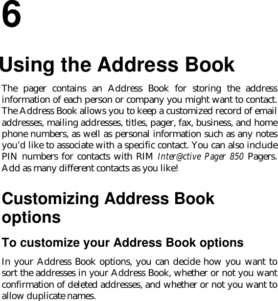 66.Using the Address BookThe pager contains an Address Book for storing the addressinformation of each person or company you might want to contact.The Address Book allows you to keep a customized record of emailaddresses, mailing addresses, titles, pager, fax, business, and homephone numbers, as well as personal information such as any notesyou’d like to associate with a specific contact. You can also includePIN numbers for contacts with RIM Inter@ctive Pager 850 Pagers.Add as many different contacts as you like!Customizing Address BookoptionsTo customize your Address Book optionsIn your Address Book options, you can decide how you want tosort the addresses in your Address Book, whether or not you wantconfirmation of deleted addresses, and whether or not you want toallow duplicate names.