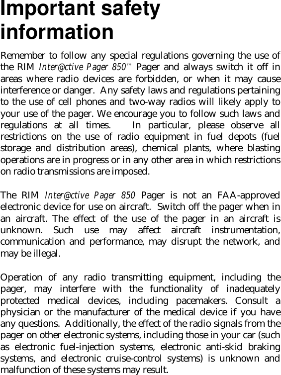 Important safetyinformationRemember to follow any special regulations governing the use ofthe RIM Inter@ctive Pager 850™ Pager and always switch it off inareas where radio devices are forbidden, or when it may causeinterference or danger.  Any safety laws and regulations pertainingto the use of cell phones and two-way radios will likely apply toyour use of the pager. We encourage you to follow such laws andregulations at all times.   In particular, please observe allrestrictions on the use of radio equipment in fuel depots (fuelstorage and distribution areas), chemical plants, where blastingoperations are in progress or in any other area in which restrictionson radio transmissions are imposed.The RIM Inter@ctive Pager 850 Pager is not an FAA-approvedelectronic device for use on aircraft.  Switch off the pager when inan aircraft. The effect of the use of the pager in an aircraft isunknown. Such use may affect aircraft instrumentation,communication and performance, may disrupt the network, andmay be illegal.Operation of any radio transmitting equipment, including thepager, may interfere with the functionality of inadequatelyprotected medical devices, including pacemakers. Consult aphysician or the manufacturer of the medical device if you haveany questions.  Additionally, the effect of the radio signals from thepager on other electronic systems, including those in your car (suchas electronic fuel-injection systems, electronic anti-skid brakingsystems, and electronic cruise-control systems) is unknown andmalfunction of these systems may result.