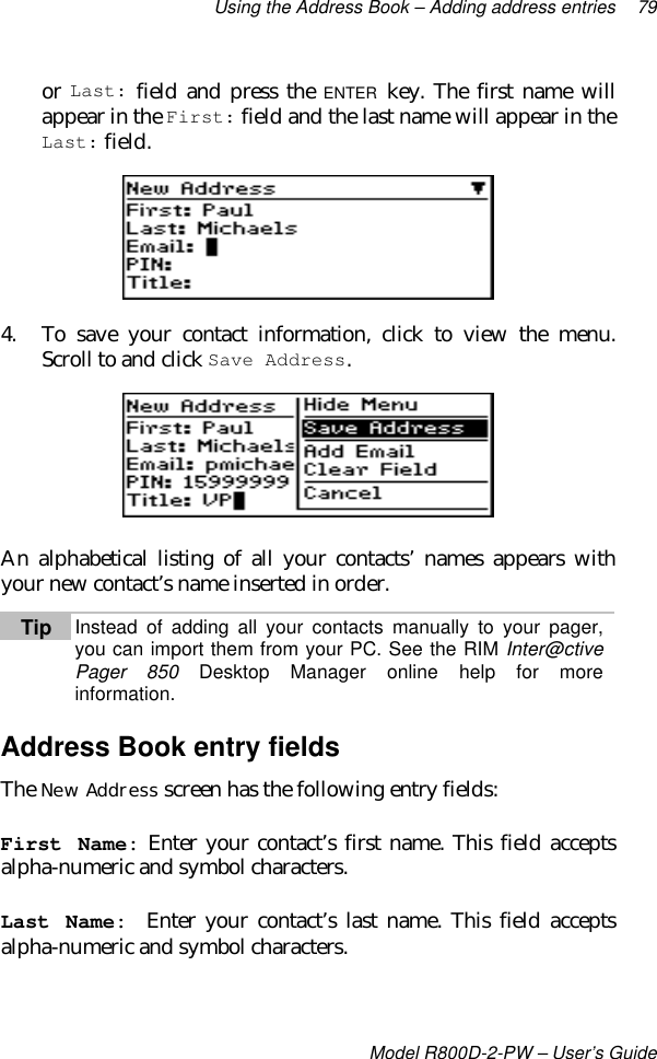 Using the Address Book – Adding address entries 79Model R800D-2-PW – User’s Guideor Last: field and press the ENTER key. The first name willappear in the First: field and the last name will appear in theLast: field.4. To save your contact information, click to view the menu.Scroll to and click Save Address.An alphabetical listing of all your contacts’ names appears withyour new contact’s name inserted in order.Tip Instead of adding all your contacts manually to your pager,you can import them from your PC. See the RIM Inter@ctivePager 850 Desktop Manager online help for moreinformation.Address Book entry fieldsThe New Address screen has the following entry fields:First Name: Enter your contact’s first name. This field acceptsalpha-numeric and symbol characters.Last Name:  Enter your contact’s last name. This field acceptsalpha-numeric and symbol characters.