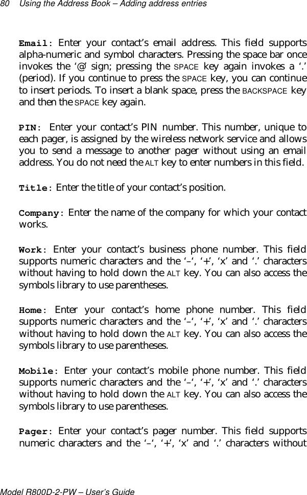 80 Using the Address Book – Adding address entriesModel R800D-2-PW – User’s GuideEmail: Enter your contact’s email address. This field supportsalpha-numeric and symbol characters. Pressing the space bar onceinvokes the ‘@’ sign; pressing the SPACE key again invokes a ‘.’(period). If you continue to press the SPACE key, you can continueto insert periods. To insert a blank space, press the BACKSPACE keyand then the SPACE key again.PIN: Enter your contact’s PIN number. This number, unique toeach pager, is assigned by the wireless network service and allowsyou to send a message to another pager without using an emailaddress. You do not need the ALT key to enter numbers in this field.Title: Enter the title of your contact’s position.Company: Enter the name of the company for which your contactworks.Work: Enter your contact’s business phone number. This fieldsupports numeric characters and the ‘–‘, ‘+’, ‘x’ and ‘.’ characterswithout having to hold down the ALT key. You can also access thesymbols library to use parentheses.Home: Enter your contact’s home phone number. This fieldsupports numeric characters and the ‘–‘, ‘+’, ‘x’ and ‘.’ characterswithout having to hold down the ALT key. You can also access thesymbols library to use parentheses.Mobile: Enter your contact’s mobile phone number. This fieldsupports numeric characters and the ‘–‘, ‘+’, ‘x’ and ‘.’ characterswithout having to hold down the ALT key. You can also access thesymbols library to use parentheses.Pager: Enter your contact’s pager number. This field supportsnumeric characters and the ‘–‘, ‘+’, ‘x’ and ‘.’ characters without