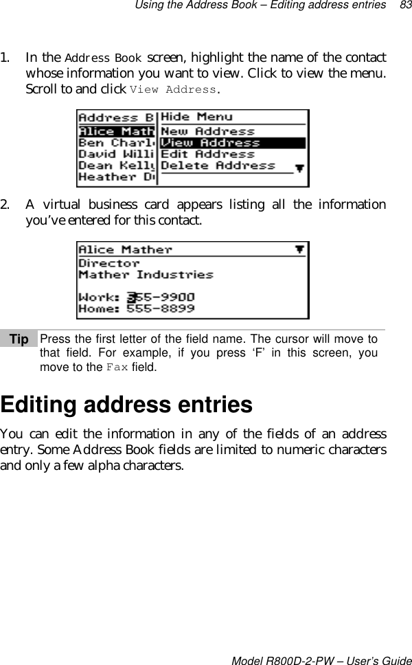 Using the Address Book – Editing address entries 83Model R800D-2-PW – User’s Guide1. In the Address Book screen, highlight the name of the contactwhose information you want to view. Click to view the menu.Scroll to and click View Address.2. A virtual business card appears listing all the informationyou’ve entered for this contact.Tip Press the first letter of the field name. The cursor will move tothat field. For example, if you press ‘F’ in this screen, youmove to the Fax field.Editing address entriesYou can edit the information in any of the fields of an addressentry. Some Address Book fields are limited to numeric charactersand only a few alpha characters.
