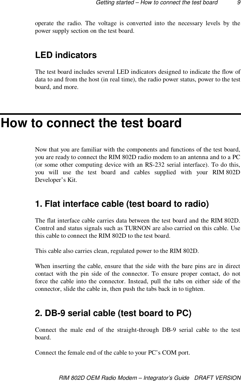 Getting started – How to connect the test board 9RIM 802D OEM Radio Modem – Integrator’s Guide   DRAFT VERSIONoperate the radio. The voltage is converted into the necessary levels by thepower supply section on the test board.LED indicatorsThe test board includes several LED indicators designed to indicate the flow ofdata to and from the host (in real time), the radio power status, power to the testboard, and more.How to connect the test boardNow that you are familiar with the components and functions of the test board,you are ready to connect the RIM 802D radio modem to an antenna and to a PC(or some other computing device with an RS-232 serial interface). To do this,you will use the test board and cables supplied with your RIM 802DDeveloper’s Kit.1. Flat interface cable (test board to radio)The flat interface cable carries data between the test board and the RIM 802D.Control and status signals such as TURNON are also carried on this cable. Usethis cable to connect the RIM 802D to the test board.This cable also carries clean, regulated power to the RIM 802D.When inserting the cable, ensure that the side with the bare pins are in directcontact with the pin side of the connector. To ensure proper contact, do notforce the cable into the connector. Instead, pull the tabs on either side of theconnector, slide the cable in, then push the tabs back in to tighten.2. DB-9 serial cable (test board to PC)Connect the male end of the straight-through DB-9 serial cable to the testboard.Connect the female end of the cable to your PC’s COM port.
