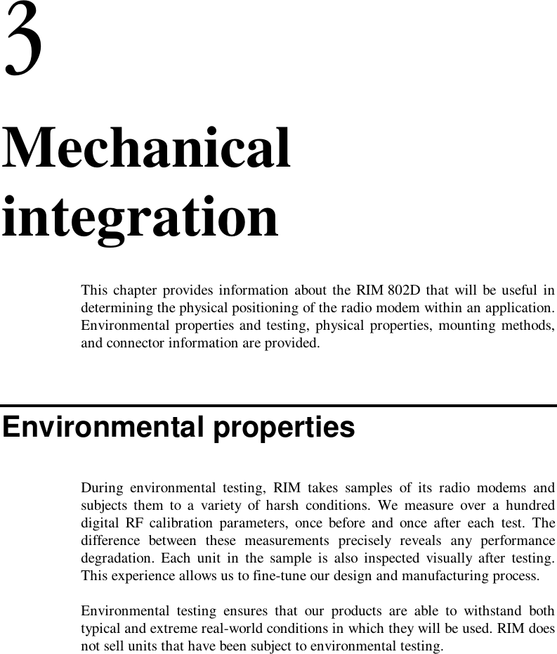 3. MechanicalintegrationThis chapter provides information about the RIM 802D that will be useful indetermining the physical positioning of the radio modem within an application.Environmental properties and testing, physical properties, mounting methods,and connector information are provided.Environmental propertiesDuring environmental testing, RIM takes samples of its radio modems andsubjects them to a variety of harsh conditions. We measure over a hundreddigital RF calibration parameters, once before and once after each test. Thedifference between these measurements precisely reveals any performancedegradation. Each unit in the sample is also inspected visually after testing.This experience allows us to fine-tune our design and manufacturing process.Environmental testing ensures that our products are able to withstand bothtypical and extreme real-world conditions in which they will be used. RIM doesnot sell units that have been subject to environmental testing.