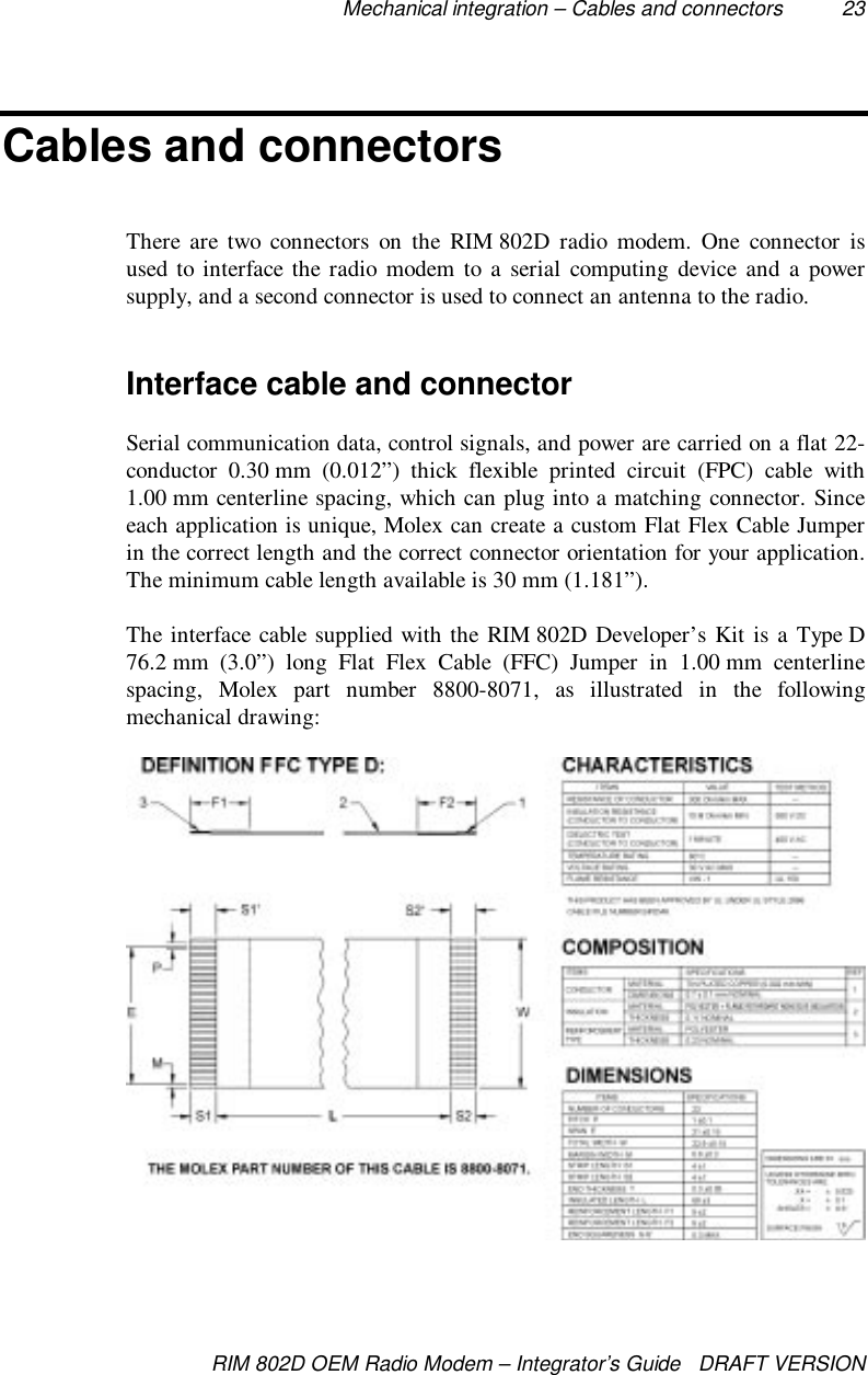 Mechanical integration – Cables and connectors 23RIM 802D OEM Radio Modem – Integrator’s Guide   DRAFT VERSIONCables and connectorsThere are two connectors on the RIM 802D radio modem. One connector isused to interface the radio modem to a serial computing device and a powersupply, and a second connector is used to connect an antenna to the radio.Interface cable and connectorSerial communication data, control signals, and power are carried on a flat 22-conductor 0.30 mm (0.012”) thick flexible printed circuit (FPC) cable with1.00 mm centerline spacing, which can plug into a matching connector. Sinceeach application is unique, Molex can create a custom Flat Flex Cable Jumperin the correct length and the correct connector orientation for your application.The minimum cable length available is 30 mm (1.181”).The interface cable supplied with the RIM 802D Developer’s Kit is a Type D76.2 mm (3.0”) long Flat Flex Cable (FFC) Jumper in 1.00 mm centerlinespacing, Molex part number 8800-8071, as illustrated in the followingmechanical drawing: