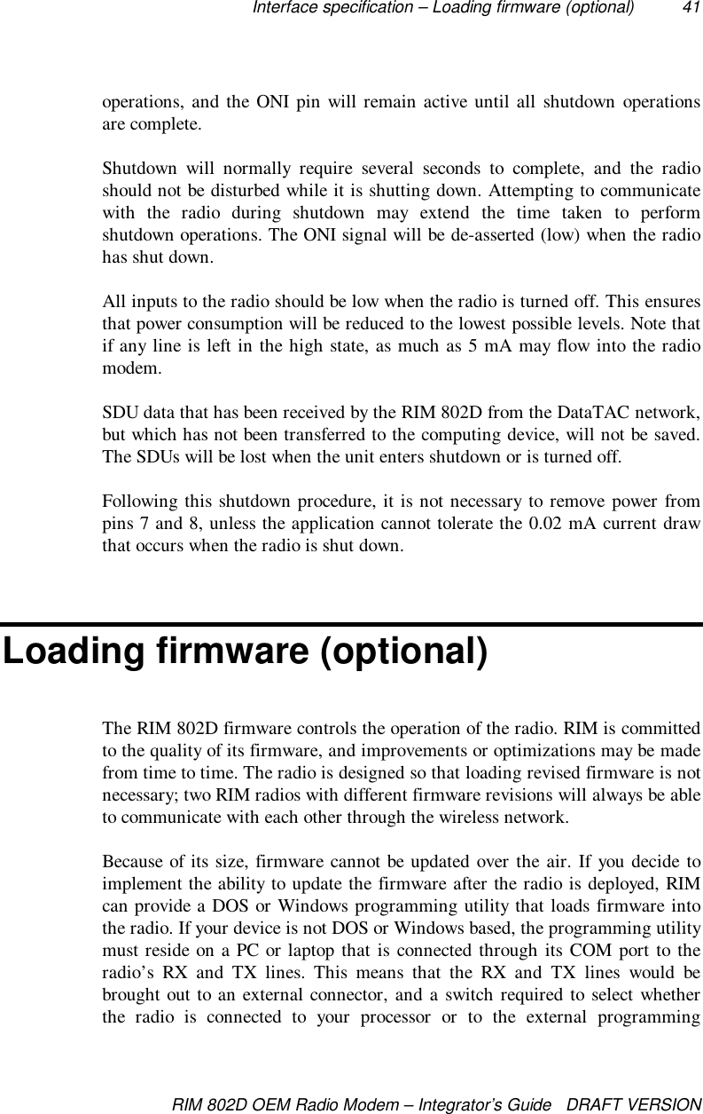 Interface specification – Loading firmware (optional) 41RIM 802D OEM Radio Modem – Integrator’s Guide   DRAFT VERSIONoperations, and the ONI pin will remain active until all shutdown operationsare complete.Shutdown will normally require several seconds to complete, and the radioshould not be disturbed while it is shutting down. Attempting to communicatewith the radio during shutdown may extend the time taken to performshutdown operations. The ONI signal will be de-asserted (low) when the radiohas shut down.All inputs to the radio should be low when the radio is turned off. This ensuresthat power consumption will be reduced to the lowest possible levels. Note thatif any line is left in the high state, as much as 5 mA may flow into the radiomodem.SDU data that has been received by the RIM 802D from the DataTAC network,but which has not been transferred to the computing device, will not be saved.The SDUs will be lost when the unit enters shutdown or is turned off.Following this shutdown procedure, it is not necessary to remove power frompins 7 and 8, unless the application cannot tolerate the 0.02 mA current drawthat occurs when the radio is shut down.Loading firmware (optional)The RIM 802D firmware controls the operation of the radio. RIM is committedto the quality of its firmware, and improvements or optimizations may be madefrom time to time. The radio is designed so that loading revised firmware is notnecessary; two RIM radios with different firmware revisions will always be ableto communicate with each other through the wireless network.Because of its size, firmware cannot be updated over the air. If you decide toimplement the ability to update the firmware after the radio is deployed, RIMcan provide a DOS or Windows programming utility that loads firmware intothe radio. If your device is not DOS or Windows based, the programming utilitymust reside on a PC or laptop that is connected through its COM port to theradio’s RX and TX lines. This means that the RX and TX lines would bebrought out to an external connector, and a switch required to select whetherthe radio is connected to your processor or to the external programming
