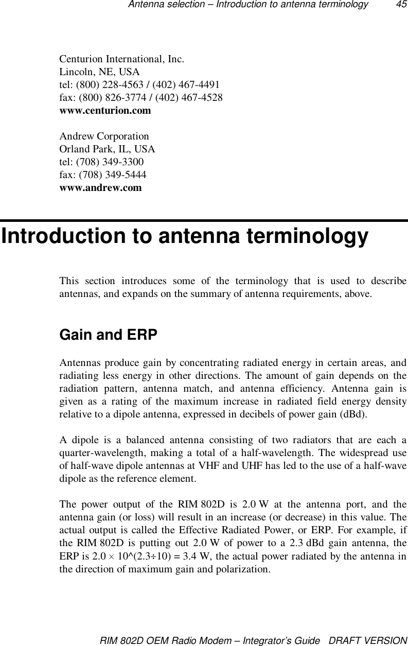 Antenna selection – Introduction to antenna terminology 45RIM 802D OEM Radio Modem – Integrator’s Guide   DRAFT VERSIONCenturion International, Inc.Lincoln, NE, USAtel: (800) 228-4563 / (402) 467-4491fax: (800) 826-3774 / (402) 467-4528www.centurion.comAndrew CorporationOrland Park, IL, USAtel: (708) 349-3300fax: (708) 349-5444www.andrew.comIntroduction to antenna terminologyThis section introduces some of the terminology that is used to describeantennas, and expands on the summary of antenna requirements, above.Gain and ERPAntennas produce gain by concentrating radiated energy in certain areas, andradiating less energy in other directions. The amount of gain depends on theradiation pattern, antenna match, and antenna efficiency. Antenna gain isgiven as a rating of the maximum increase in radiated field energy densityrelative to a dipole antenna, expressed in decibels of power gain (dBd).A dipole is a balanced antenna consisting of two radiators that are each aquarter-wavelength, making a total of a half-wavelength. The widespread useof half-wave dipole antennas at VHF and UHF has led to the use of a half-wavedipole as the reference element.The power output of the RIM 802D is 2.0 W at the antenna port, and theantenna gain (or loss) will result in an increase (or decrease) in this value. Theactual output is called the Effective Radiated Power, or ERP. For example, ifthe RIM 802D is putting out 2.0 W of power to a 2.3 dBd gain antenna, theERP is 2.0   10^(2.3 10) = 3.4 W, the actual power radiated by the antenna inthe direction of maximum gain and polarization.