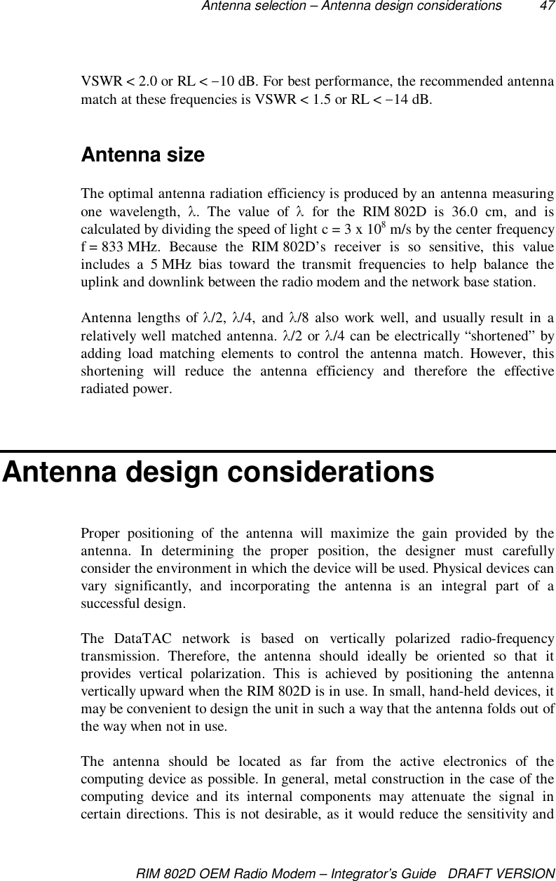 Antenna selection – Antenna design considerations 47RIM 802D OEM Radio Modem – Integrator’s Guide   DRAFT VERSIONVSWR &lt; 2.0 or RL &lt;  10 dB. For best performance, the recommended antennamatch at these frequencies is VSWR &lt; 1.5 or RL &lt;  14 dB.Antenna sizeThe optimal antenna radiation efficiency is produced by an antenna measuringone wavelength,  . The value of   for the RIM 802D is 36.0 cm, and iscalculated by dividing the speed of light c = 3 x 108 m/s by the center frequencyf = 833 MHz.  Because  the  RIM 802D’s  receiver is so sensitive, this valueincludes a 5 MHz bias toward the transmit frequencies to help balance theuplink and downlink between the radio modem and the network base station.Antenna lengths of  /2,  /4, and  /8 also work well, and usually result in arelatively well matched antenna.  /2 or  /4 can be electrically “shortened” byadding load matching elements to control the antenna match. However, thisshortening will reduce the antenna efficiency and therefore the effectiveradiated power.Antenna design considerationsProper positioning of the antenna will maximize the gain provided by theantenna. In determining the proper position, the designer must carefullyconsider the environment in which the device will be used. Physical devices canvary significantly, and incorporating the antenna is an integral part of asuccessful design.The DataTAC network is based on vertically polarized radio-frequencytransmission. Therefore, the antenna should ideally be oriented so that itprovides vertical polarization. This is achieved by positioning the antennavertically upward when the RIM 802D is in use. In small, hand-held devices, itmay be convenient to design the unit in such a way that the antenna folds out ofthe way when not in use.The antenna should be located as far from the active electronics of thecomputing device as possible. In general, metal construction in the case of thecomputing device and its internal components may attenuate the signal incertain directions. This is not desirable, as it would reduce the sensitivity and