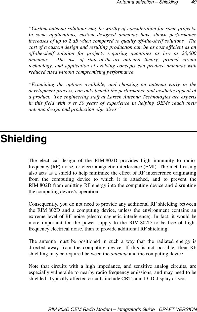 Antenna selection – Shielding 49RIM 802D OEM Radio Modem – Integrator’s Guide   DRAFT VERSION“Custom antenna solutions may be worthy of consideration for some projects.In some applications, custom designed antennas have shown performanceincreases of up to 2 dB when compared to quality off-the-shelf solutions.  Thecost of a custom design and resulting production can be as cost efficient as anoff-the-shelf solution for projects requiring quantities as low as 20,000antennas.  The use of state-of-the-art antenna theory, printed circuittechnology, and application of evolving concepts can produce antennas withreduced sized without compromising performance.“Examining the options available, and choosing an antenna early in thedevelopment process, can only benefit the performance and aesthetic appeal ofa product.  The engineering staff at Larsen Antenna Technologies are expertsin this field with over 30 years of experience in helping OEMs reach theirantenna design and production objectives.”ShieldingThe electrical design of the RIM 802D provides high immunity to radio-frequency (RF) noise, or electromagnetic interference (EMI). The metal casingalso acts as a shield to help minimize the effect of RF interference originatingfrom the computing device to which it is attached, and to prevent theRIM 802D from emitting RF energy into the computing device and disruptingthe computing device’s operation.Consequently, you do not need to provide any additional RF shielding betweenthe RIM 802D and a computing device, unless the environment contains anextreme level of RF noise (electromagnetic interference). In fact, it would bemore important for the power supply to the RIM 802D to be free of high-frequency electrical noise, than to provide additional RF shielding.The antenna must be positioned in such a way that the radiated energy isdirected away from the computing device. If this is not possible, then RFshielding may be required between the antenna and the computing device.Note that circuits with a high impedance, and sensitive analog circuits, areespecially vulnerable to nearby radio frequency emissions, and may need to beshielded. Typically-affected circuits include CRTs and LCD display drivers.