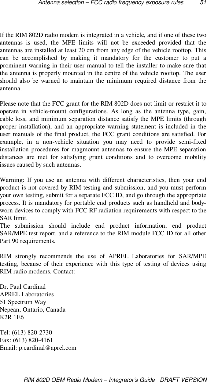 Antenna selection – FCC radio frequency exposure rules 51RIM 802D OEM Radio Modem – Integrator’s Guide   DRAFT VERSIONIf the RIM 802D radio modem is integrated in a vehicle, and if one of these twoantennas is used, the MPE limits will not be exceeded provided that theantennas are installed at least 20 cm from any edge of the vehicle rooftop. Thiscan be accomplished by making it mandatory for the customer to put aprominent warning in their user manual to tell the installer to make sure thatthe antenna is properly mounted in the centre of the vehicle rooftop. The usershould also be warned to maintain the minimum required distance from theantenna.Please note that the FCC grant for the RIM 802D does not limit or restrict it tooperate in vehicle-mount configurations. As long as the antenna type, gain,cable loss, and minimum separation distance satisfy the MPE limits (throughproper installation), and an appropriate warning statement is included in theuser manuals of the final product, the FCC grant conditions are satisfied. Forexample, in a non-vehicle situation you may need to provide semi-fixedinstallation procedures for magmount antennas to ensure the MPE separationdistances are met for satisfying grant conditions and to overcome mobilityissues caused by such antennas.Warning: If you use an antenna with different characteristics, then your endproduct is not covered by RIM testing and submission, and you must performyour own testing, submit for a separate FCC ID, and go through the appropriateprocess. It is mandatory for portable end products such as handheld and body-worn devices to comply with FCC RF radiation requirements with respect to theSAR limit.The submission should include end product information, end productSAR/MPE test report, and a reference to the RIM module FCC ID for all otherPart 90 requirements.RIM strongly recommends the use of APREL Laboratories for SAR/MPEtesting, because of their experience with this type of testing of devices usingRIM radio modems. Contact:Dr. Paul CardinalAPREL Laboratories51 Spectrum WayNepean, Ontario, CanadaK2R 1E6Tel: (613) 820-2730Fax: (613) 820-4161Email: p.cardinal@aprel.com