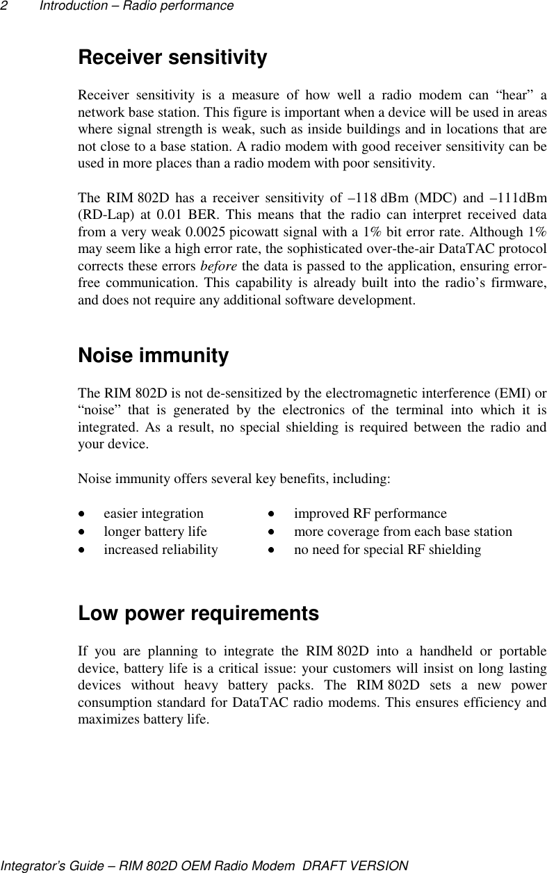 2 Introduction – Radio performanceIntegrator’s Guide – RIM 802D OEM Radio Modem  DRAFT VERSIONReceiver sensitivityReceiver sensitivity is a measure of how well a radio modem can “hear” anetwork base station. This figure is important when a device will be used in areaswhere signal strength is weak, such as inside buildings and in locations that arenot close to a base station. A radio modem with good receiver sensitivity can beused in more places than a radio modem with poor sensitivity.The RIM 802D has a receiver sensitivity of –118 dBm (MDC) and –111dBm(RD-Lap) at 0.01 BER. This means that the radio can interpret received datafrom a very weak 0.0025 picowatt signal with a 1% bit error rate. Although 1%may seem like a high error rate, the sophisticated over-the-air DataTAC protocolcorrects these errors before the data is passed to the application, ensuring error-free communication. This capability is already built into the radio’s firmware,and does not require any additional software development.Noise immunityThe RIM 802D is not de-sensitized by the electromagnetic interference (EMI) or“noise” that is generated by the electronics of the terminal into which it isintegrated. As a result, no special shielding is required between the radio andyour device.Noise immunity offers several key benefits, including: easier integration  improved RF performance longer battery life  more coverage from each base station increased reliability  no need for special RF shieldingLow power requirementsIf you are planning to integrate the RIM 802D into a handheld or portabledevice, battery life is a critical issue: your customers will insist on long lastingdevices without heavy battery packs. The RIM 802D sets a new powerconsumption standard for DataTAC radio modems. This ensures efficiency andmaximizes battery life.