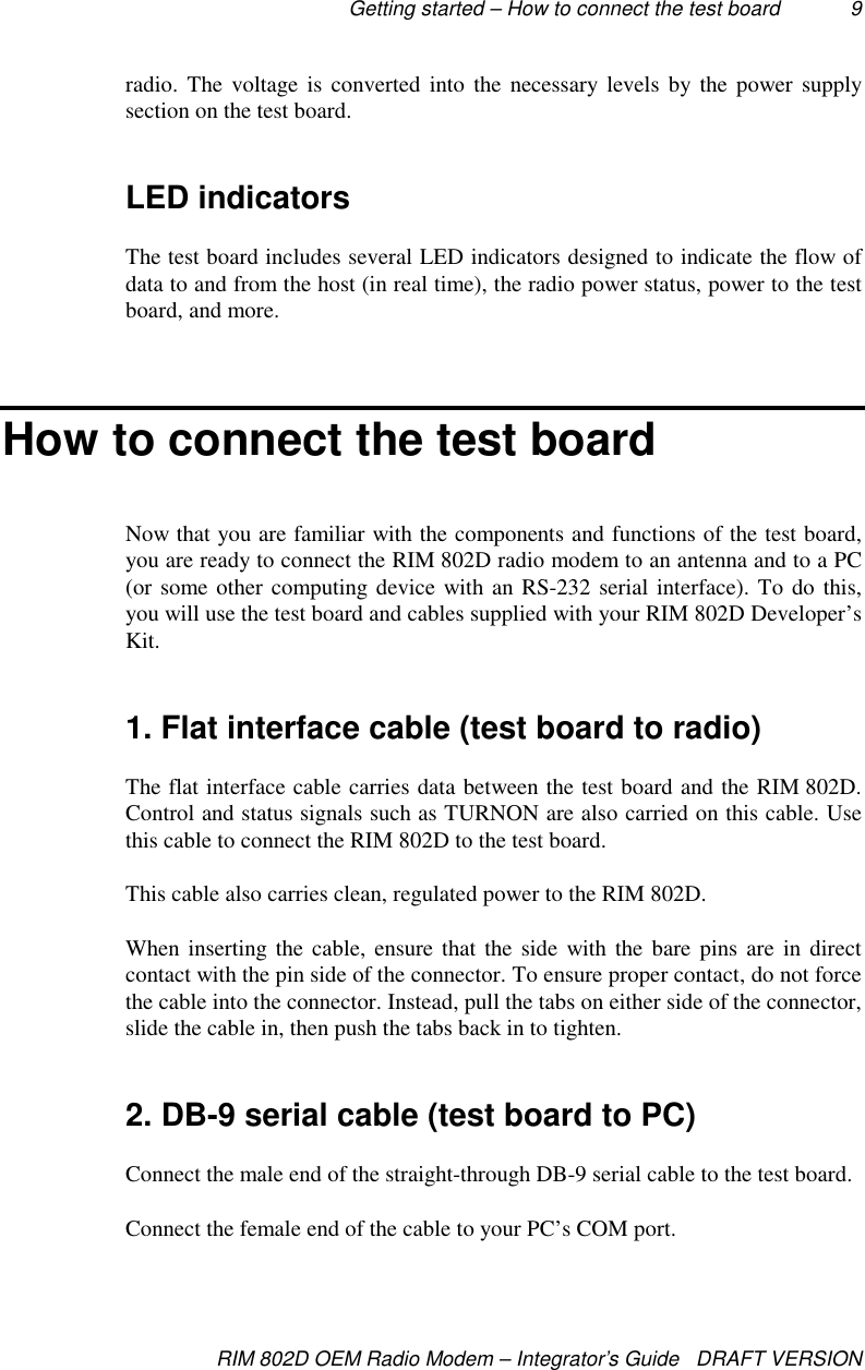 Getting started – How to connect the test board 9RIM 802D OEM Radio Modem – Integrator’s Guide   DRAFT VERSIONradio. The voltage is converted into the necessary levels by the power supplysection on the test board.LED indicatorsThe test board includes several LED indicators designed to indicate the flow ofdata to and from the host (in real time), the radio power status, power to the testboard, and more.How to connect the test boardNow that you are familiar with the components and functions of the test board,you are ready to connect the RIM 802D radio modem to an antenna and to a PC(or some other computing device with an RS-232 serial interface). To do this,you will use the test board and cables supplied with your RIM 802D Developer’sKit.1. Flat interface cable (test board to radio)The flat interface cable carries data between the test board and the RIM 802D.Control and status signals such as TURNON are also carried on this cable. Usethis cable to connect the RIM 802D to the test board.This cable also carries clean, regulated power to the RIM 802D.When inserting the cable, ensure that the side with the bare pins are in directcontact with the pin side of the connector. To ensure proper contact, do not forcethe cable into the connector. Instead, pull the tabs on either side of the connector,slide the cable in, then push the tabs back in to tighten.2. DB-9 serial cable (test board to PC)Connect the male end of the straight-through DB-9 serial cable to the test board.Connect the female end of the cable to your PC’s COM port.