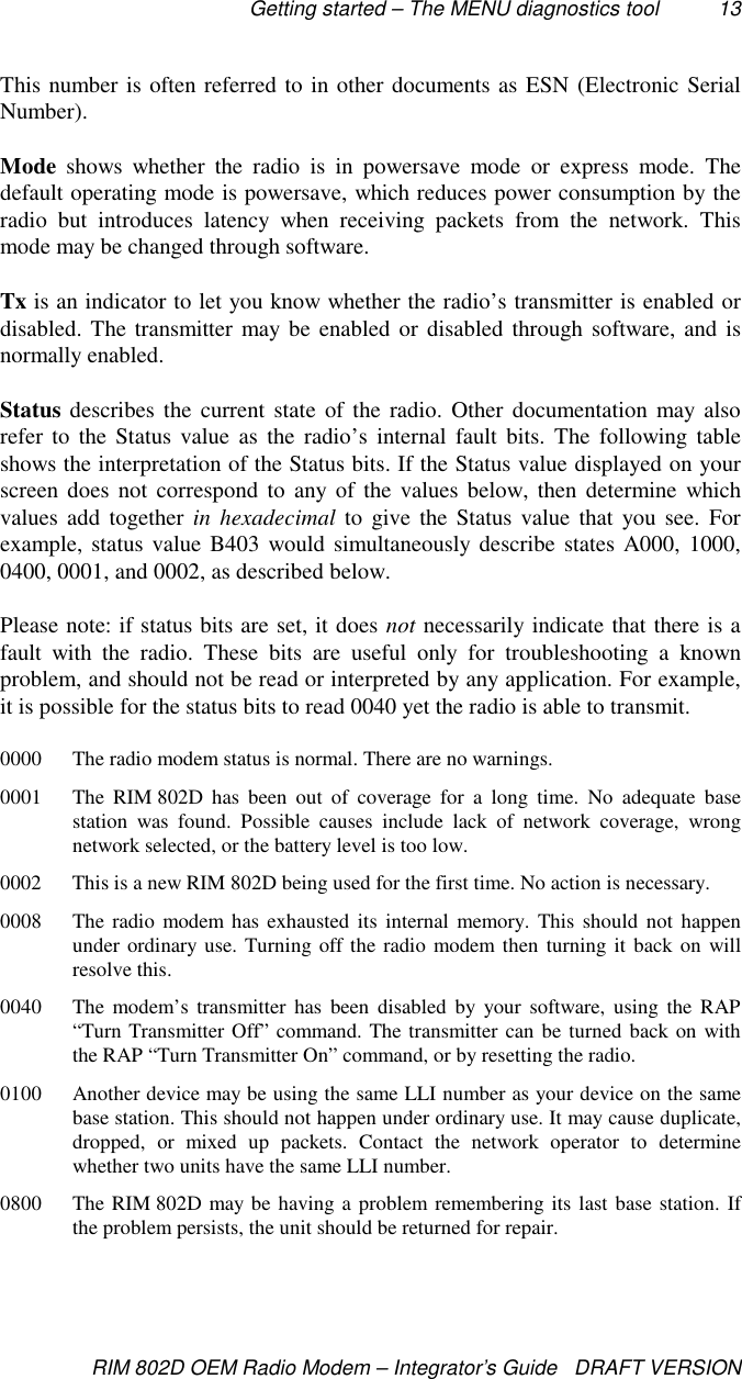 Getting started – The MENU diagnostics tool 13RIM 802D OEM Radio Modem – Integrator’s Guide   DRAFT VERSIONThis number is often referred to in other documents as ESN (Electronic SerialNumber).Mode shows whether the radio is in powersave mode or express mode. Thedefault operating mode is powersave, which reduces power consumption by theradio but introduces latency when receiving packets from the network. Thismode may be changed through software.Tx is an indicator to let you know whether the radio’s transmitter is enabled ordisabled. The transmitter may be enabled or disabled through software, and isnormally enabled.Status describes the current state of the radio. Other documentation may alsorefer to the Status value as the radio’s internal fault bits. The following tableshows the interpretation of the Status bits. If the Status value displayed on yourscreen does not correspond to any of the values below, then determine whichvalues add together in hexadecimal to give the Status value that you see. Forexample, status value B403 would simultaneously describe states A000, 1000,0400, 0001, and 0002, as described below.Please note: if status bits are set, it does not necessarily indicate that there is afault with the radio. These bits are useful only for troubleshooting a knownproblem, and should not be read or interpreted by any application. For example,it is possible for the status bits to read 0040 yet the radio is able to transmit.0000 The radio modem status is normal. There are no warnings.0001 The RIM 802D has been out of coverage for a long time. No adequate basestation was found. Possible causes include lack of network coverage, wrongnetwork selected, or the battery level is too low.0002 This is a new RIM 802D being used for the first time. No action is necessary.0008 The radio modem has exhausted its internal memory. This should not happenunder ordinary use. Turning off the radio modem then turning it back on willresolve this.0040 The modem’s transmitter has been disabled by your software, using the RAP“Turn Transmitter Off” command. The transmitter can be turned back on withthe RAP “Turn Transmitter On” command, or by resetting the radio.0100 Another device may be using the same LLI number as your device on the samebase station. This should not happen under ordinary use. It may cause duplicate,dropped, or mixed up packets. Contact the network operator to determinewhether two units have the same LLI number.0800 The RIM 802D may be having a problem remembering its last base station. Ifthe problem persists, the unit should be returned for repair.