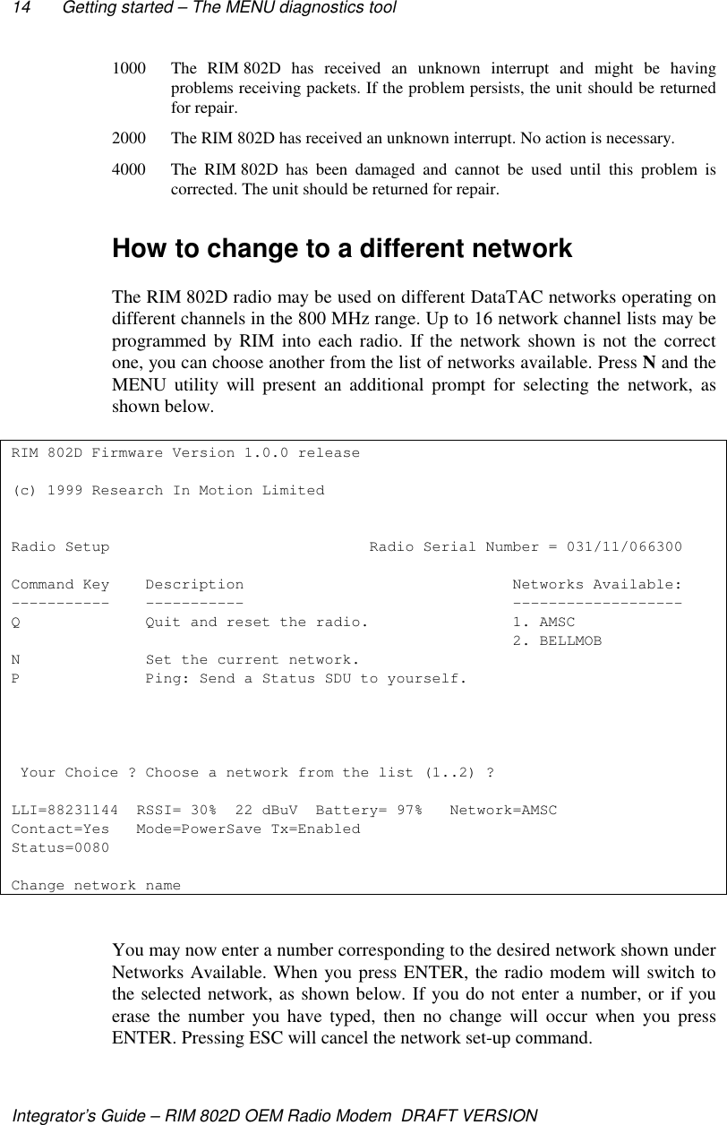 14 Getting started – The MENU diagnostics toolIntegrator’s Guide – RIM 802D OEM Radio Modem  DRAFT VERSION1000 The RIM 802D has received an unknown interrupt and might be havingproblems receiving packets. If the problem persists, the unit should be returnedfor repair.2000 The RIM 802D has received an unknown interrupt. No action is necessary.4000 The RIM 802D has been damaged and cannot be used until this problem iscorrected. The unit should be returned for repair.How to change to a different networkThe RIM 802D radio may be used on different DataTAC networks operating ondifferent channels in the 800 MHz range. Up to 16 network channel lists may beprogrammed by RIM into each radio. If the network shown is not the correctone, you can choose another from the list of networks available. Press N and theMENU utility will present an additional prompt for selecting the network, asshown below.RIM 802D Firmware Version 1.0.0 release(c) 1999 Research In Motion LimitedRadio Setup                             Radio Serial Number = 031/11/066300Command Key    Description                              Networks Available:-----------    -----------                              -------------------Q              Quit and reset the radio.                1. AMSC                                                        2. BELLMOBN              Set the current network.P              Ping: Send a Status SDU to yourself. Your Choice ? Choose a network from the list (1..2) ?LLI=88231144  RSSI= 30%  22 dBuV  Battery= 97%   Network=AMSCContact=Yes   Mode=PowerSave Tx=EnabledStatus=0080Change network nameYou may now enter a number corresponding to the desired network shown underNetworks Available. When you press ENTER, the radio modem will switch tothe selected network, as shown below. If you do not enter a number, or if youerase the number you have typed, then no change will occur when you pressENTER. Pressing ESC will cancel the network set-up command.