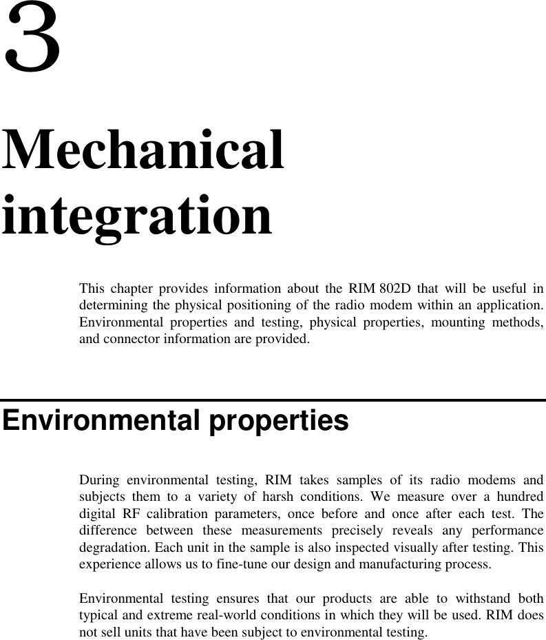 33. MechanicalintegrationThis chapter provides information about the RIM 802D that will be useful indetermining the physical positioning of the radio modem within an application.Environmental properties and testing, physical properties, mounting methods,and connector information are provided.Environmental propertiesDuring environmental testing, RIM takes samples of its radio modems andsubjects them to a variety of harsh conditions. We measure over a hundreddigital RF calibration parameters, once before and once after each test. Thedifference between these measurements precisely reveals any performancedegradation. Each unit in the sample is also inspected visually after testing. Thisexperience allows us to fine-tune our design and manufacturing process.Environmental testing ensures that our products are able to withstand bothtypical and extreme real-world conditions in which they will be used. RIM doesnot sell units that have been subject to environmental testing.