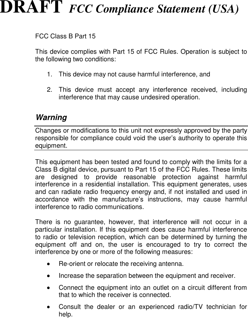 DRAFT FCC Compliance Statement (USA)FCC Class B Part 15This device complies with Part 15 of FCC Rules. Operation is subject tothe following two conditions:1.  This device may not cause harmful interference, and2.  This device must accept any interference received, includinginterference that may cause undesired operation.WarningChanges or modifications to this unit not expressly approved by the partyresponsible for compliance could void the user’s authority to operate thisequipment.This equipment has been tested and found to comply with the limits for aClass B digital device, pursuant to Part 15 of the FCC Rules. These limitsare designed to provide reasonable protection against harmfulinterference in a residential installation. This equipment generates, usesand can radiate radio frequency energy and, if not installed and used inaccordance with the manufacture’s instructions, may cause harmfulinterference to radio communications.There is no guarantee, however, that interference will not occur in aparticular installation. If this equipment does cause harmful interferenceto radio or television reception, which can be determined by turning theequipment off and on, the user is encouraged to try to correct theinterference by one or more of the following measures:  Re-orient or relocate the receiving antenna.  Increase the separation between the equipment and receiver.  Connect the equipment into an outlet on a circuit different fromthat to which the receiver is connected.  Consult the dealer or an experienced radio/TV technician forhelp.