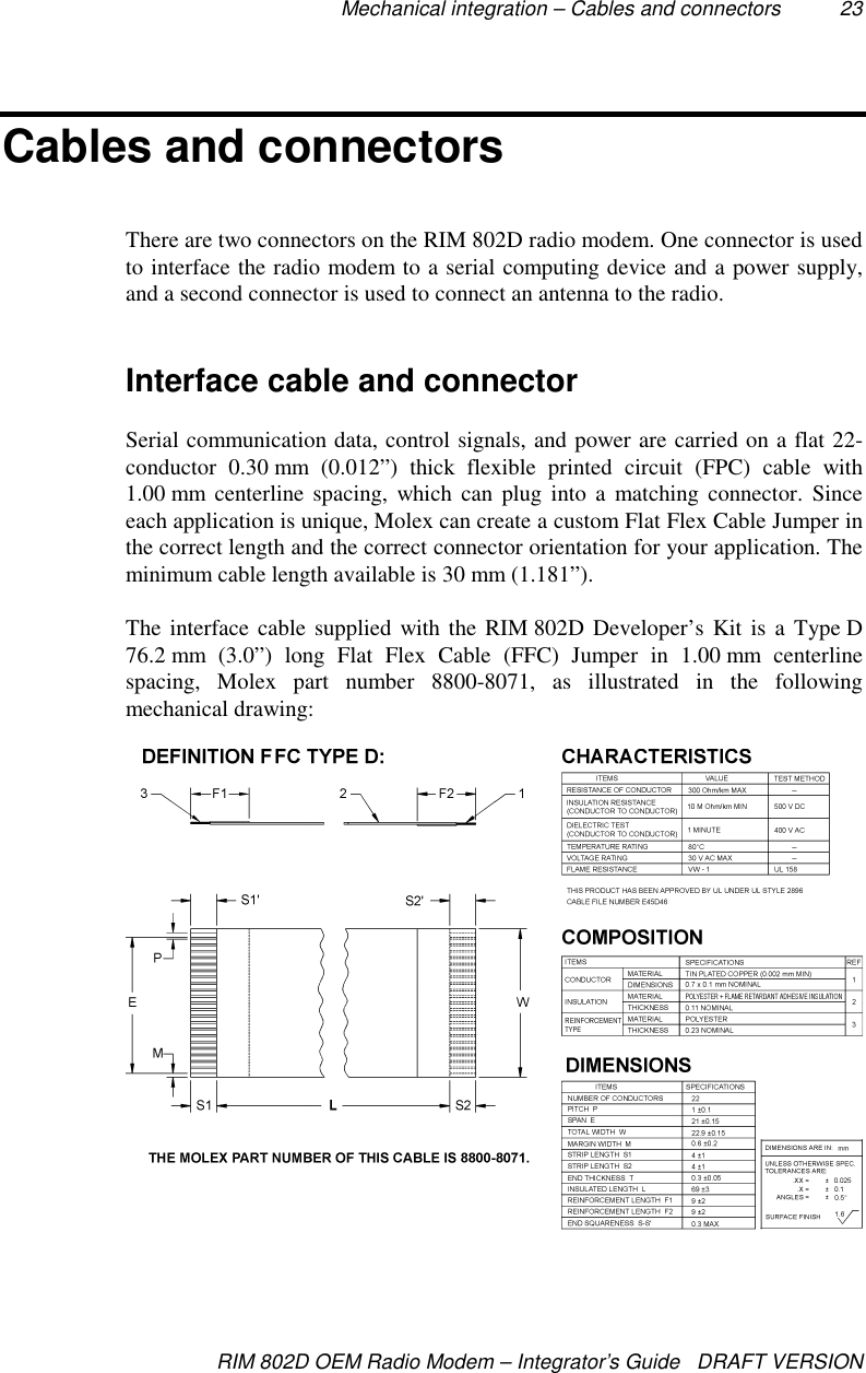 Mechanical integration – Cables and connectors 23RIM 802D OEM Radio Modem – Integrator’s Guide   DRAFT VERSIONCables and connectorsThere are two connectors on the RIM 802D radio modem. One connector is usedto interface the radio modem to a serial computing device and a power supply,and a second connector is used to connect an antenna to the radio.Interface cable and connectorSerial communication data, control signals, and power are carried on a flat 22-conductor 0.30 mm (0.012”) thick flexible printed circuit (FPC) cable with1.00 mm centerline spacing, which can plug into a matching connector. Sinceeach application is unique, Molex can create a custom Flat Flex Cable Jumper inthe correct length and the correct connector orientation for your application. Theminimum cable length available is 30 mm (1.181”).The interface cable supplied with the RIM 802D Developer’s Kit is a Type D76.2 mm  (3.0”) long Flat Flex Cable (FFC) Jumper in 1.00 mm centerlinespacing, Molex part number 8800-8071, as illustrated in the followingmechanical drawing: