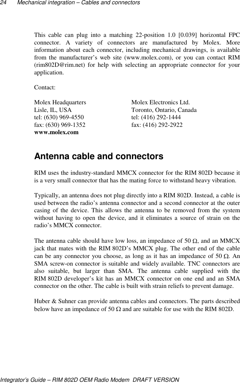 24 Mechanical integration – Cables and connectorsIntegrator’s Guide – RIM 802D OEM Radio Modem  DRAFT VERSIONThis cable can plug into a matching 22-position 1.0 [0.039] horizontal FPCconnector. A variety of connectors are manufactured by Molex. Moreinformation about each connector, including mechanical drawings, is availablefrom the manufacturer’s web site (www.molex.com), or you can contact RIM(rim802D@rim.net) for help with selecting an appropriate connector for yourapplication.Contact:Molex Headquarters Molex Electronics Ltd.Lisle, IL, USA Toronto, Ontario, Canadatel: (630) 969-4550 tel: (416) 292-1444fax: (630) 969-1352 fax: (416) 292-2922www.molex.comAntenna cable and connectorsRIM uses the industry-standard MMCX connector for the RIM 802D because itis a very small connector that has the mating force to withstand heavy vibration.Typically, an antenna does not plug directly into a RIM 802D. Instead, a cable isused between the radio’s antenna connector and a second connector at the outercasing of the device. This allows the antenna to be removed from the systemwithout having to open the device, and it eliminates a source of strain on theradio’s MMCX connector.The antenna cable should have low loss, an impedance of 50  , and an MMCXjack that mates with the RIM 802D’s MMCX plug. The other end of the cablecan be any connector you choose, as long as it has an impedance of 50  . AnSMA screw-on connector is suitable and widely available. TNC connectors arealso suitable, but larger than SMA. The antenna cable supplied with theRIM 802D developer’s kit has an MMCX connector on one end and an SMAconnector on the other. The cable is built with strain reliefs to prevent damage.Huber &amp; Suhner can provide antenna cables and connectors. The parts describedbelow have an impedance of 50   and are suitable for use with the RIM 802D.