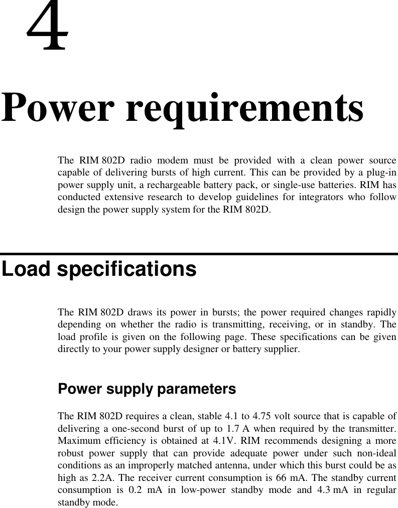  44. Power requirementsThe RIM 802D radio modem must be provided with a clean power sourcecapable of delivering bursts of high current. This can be provided by a plug-inpower supply unit, a rechargeable battery pack, or single-use batteries. RIM hasconducted extensive research to develop guidelines for integrators who followdesign the power supply system for the RIM 802D.Load specificationsThe RIM 802D draws its power in bursts; the power required changes rapidlydepending on whether the radio is transmitting, receiving, or in standby. Theload profile is given on the following page. These specifications can be givendirectly to your power supply designer or battery supplier.Power supply parametersThe RIM 802D requires a clean, stable 4.1 to 4.75 volt source that is capable ofdelivering a one-second burst of up to 1.7 A when required by the transmitter.Maximum efficiency is obtained at 4.1V. RIM recommends designing a morerobust power supply that can provide adequate power under such non-idealconditions as an improperly matched antenna, under which this burst could be ashigh as 2.2A. The receiver current consumption is 66 mA. The standby currentconsumption is 0.2 mA in low-power standby mode and 4.3 mA in regularstandby mode.