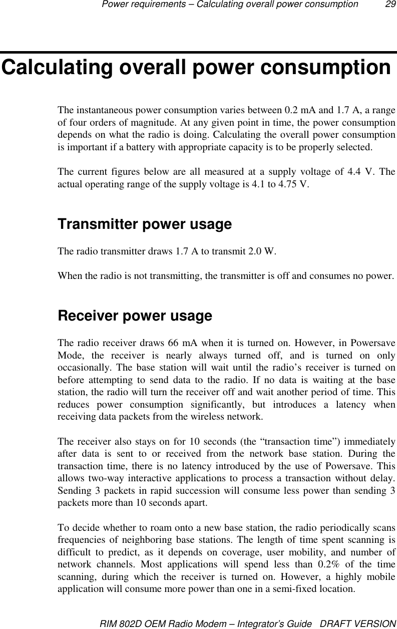 Power requirements – Calculating overall power consumption 29RIM 802D OEM Radio Modem – Integrator’s Guide   DRAFT VERSIONCalculating overall power consumptionThe instantaneous power consumption varies between 0.2 mA and 1.7 A, a rangeof four orders of magnitude. At any given point in time, the power consumptiondepends on what the radio is doing. Calculating the overall power consumptionis important if a battery with appropriate capacity is to be properly selected.The current figures below are all measured at a supply voltage of 4.4 V. Theactual operating range of the supply voltage is 4.1 to 4.75 V.Transmitter power usageThe radio transmitter draws 1.7 A to transmit 2.0 W.When the radio is not transmitting, the transmitter is off and consumes no power.Receiver power usageThe radio receiver draws 66 mA when it is turned on. However, in PowersaveMode, the receiver is nearly always turned off, and is turned on onlyoccasionally. The base station will wait until the radio’s receiver is turned onbefore attempting to send data to the radio. If no data is waiting at the basestation, the radio will turn the receiver off and wait another period of time. Thisreduces power consumption significantly, but introduces a latency whenreceiving data packets from the wireless network.The receiver also stays on for 10 seconds (the “transaction time”) immediatelyafter data is sent to or received from the network base station. During thetransaction time, there is no latency introduced by the use of Powersave. Thisallows two-way interactive applications to process a transaction without delay.Sending 3 packets in rapid succession will consume less power than sending 3packets more than 10 seconds apart.To decide whether to roam onto a new base station, the radio periodically scansfrequencies of neighboring base stations. The length of time spent scanning isdifficult to predict, as it depends on coverage, user mobility, and number ofnetwork channels. Most applications will spend less than 0.2% of the timescanning, during which the receiver is turned on. However, a highly mobileapplication will consume more power than one in a semi-fixed location.