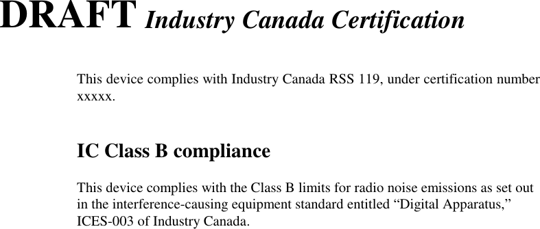 DRAFT Industry Canada CertificationThis device complies with Industry Canada RSS 119, under certification numberxxxxx.IC Class B complianceThis device complies with the Class B limits for radio noise emissions as set outin the interference-causing equipment standard entitled “Digital Apparatus,”ICES-003 of Industry Canada.