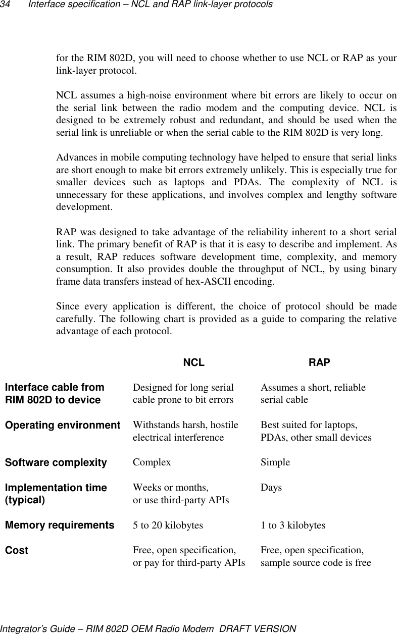34 Interface specification – NCL and RAP link-layer protocolsIntegrator’s Guide – RIM 802D OEM Radio Modem  DRAFT VERSIONfor the RIM 802D, you will need to choose whether to use NCL or RAP as yourlink-layer protocol.NCL assumes a high-noise environment where bit errors are likely to occur onthe serial link between the radio modem and the computing device. NCL isdesigned to be extremely robust and redundant, and should be used when theserial link is unreliable or when the serial cable to the RIM 802D is very long.Advances in mobile computing technology have helped to ensure that serial linksare short enough to make bit errors extremely unlikely. This is especially true forsmaller devices such as laptops and PDAs. The complexity of NCL isunnecessary for these applications, and involves complex and lengthy softwaredevelopment.RAP was designed to take advantage of the reliability inherent to a short seriallink. The primary benefit of RAP is that it is easy to describe and implement. Asa result, RAP reduces software development time, complexity, and memoryconsumption. It also provides double the throughput of NCL, by using binaryframe data transfers instead of hex-ASCII encoding.Since every application is different, the choice of protocol should be madecarefully. The following chart is provided as a guide to comparing the relativeadvantage of each protocol.NCL RAPInterface cable fromRIM 802D to device Designed for long serialcable prone to bit errors Assumes a short, reliableserial cableOperating environment Withstands harsh, hostileelectrical interference Best suited for laptops,PDAs, other small devicesSoftware complexity Complex SimpleImplementation time(typical) Weeks or months,or use third-party APIs DaysMemory requirements 5 to 20 kilobytes 1 to 3 kilobytesCost Free, open specification,or pay for third-party APIs Free, open specification,sample source code is free