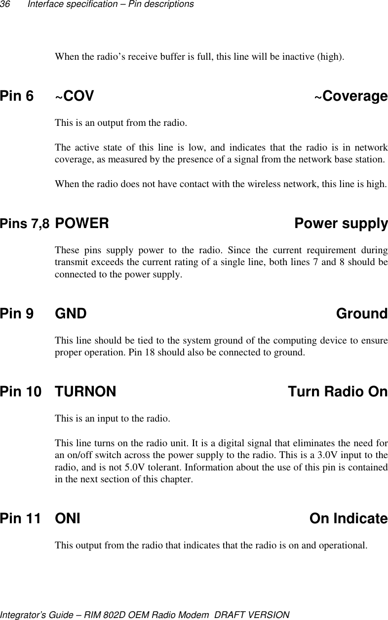 36 Interface specification – Pin descriptionsIntegrator’s Guide – RIM 802D OEM Radio Modem  DRAFT VERSIONWhen the radio’s receive buffer is full, this line will be inactive (high).Pin 6 ~COV ~CoverageThis is an output from the radio.The active state of this line is low, and indicates that the radio is in networkcoverage, as measured by the presence of a signal from the network base station.When the radio does not have contact with the wireless network, this line is high.Pins 7,8 POWER Power supplyThese pins supply power to the radio. Since the current requirement duringtransmit exceeds the current rating of a single line, both lines 7 and 8 should beconnected to the power supply.Pin 9 GND GroundThis line should be tied to the system ground of the computing device to ensureproper operation. Pin 18 should also be connected to ground.Pin 10 TURNON Turn Radio OnThis is an input to the radio.This line turns on the radio unit. It is a digital signal that eliminates the need foran on/off switch across the power supply to the radio. This is a 3.0V input to theradio, and is not 5.0V tolerant. Information about the use of this pin is containedin the next section of this chapter.Pin 11 ONI On IndicateThis output from the radio that indicates that the radio is on and operational.