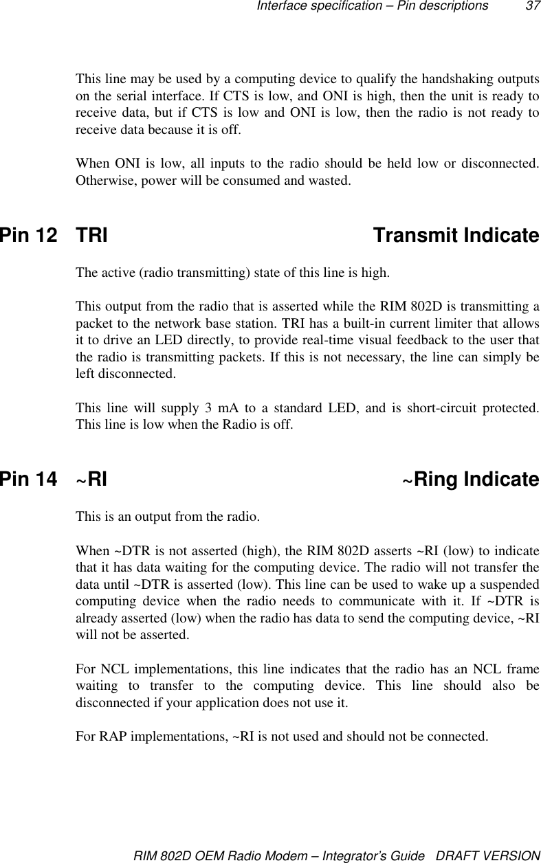 Interface specification – Pin descriptions 37RIM 802D OEM Radio Modem – Integrator’s Guide   DRAFT VERSIONThis line may be used by a computing device to qualify the handshaking outputson the serial interface. If CTS is low, and ONI is high, then the unit is ready toreceive data, but if CTS is low and ONI is low, then the radio is not ready toreceive data because it is off.When ONI is low, all inputs to the radio should be held low or disconnected.Otherwise, power will be consumed and wasted.Pin 12 TRI Transmit IndicateThe active (radio transmitting) state of this line is high.This output from the radio that is asserted while the RIM 802D is transmitting apacket to the network base station. TRI has a built-in current limiter that allowsit to drive an LED directly, to provide real-time visual feedback to the user thatthe radio is transmitting packets. If this is not necessary, the line can simply beleft disconnected.This line will supply 3 mA to a standard LED, and is short-circuit protected.This line is low when the Radio is off.Pin 14 ~RI ~Ring IndicateThis is an output from the radio.When ~DTR is not asserted (high), the RIM 802D asserts ~RI (low) to indicatethat it has data waiting for the computing device. The radio will not transfer thedata until ~DTR is asserted (low). This line can be used to wake up a suspendedcomputing device when the radio needs to communicate with it. If ~DTR isalready asserted (low) when the radio has data to send the computing device, ~RIwill not be asserted.For NCL implementations, this line indicates that the radio has an NCL framewaiting to transfer to the computing device. This line should also bedisconnected if your application does not use it.For RAP implementations, ~RI is not used and should not be connected.