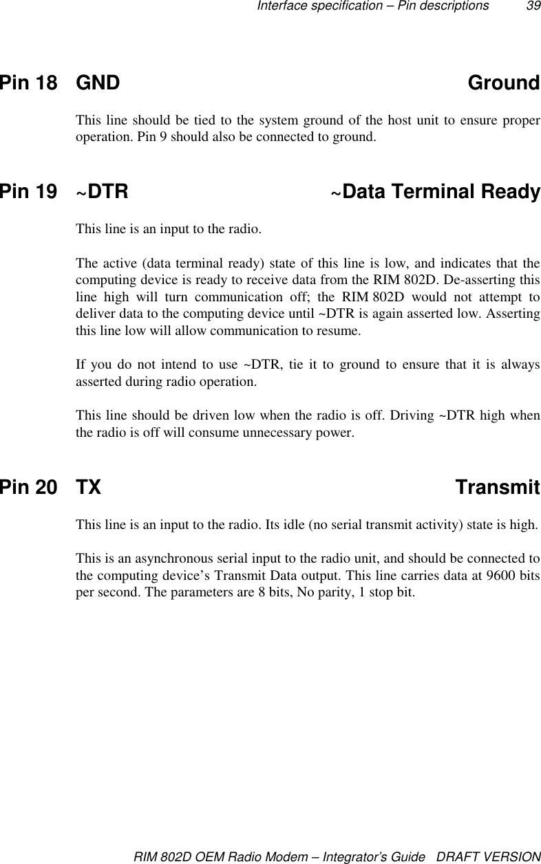 Interface specification – Pin descriptions 39RIM 802D OEM Radio Modem – Integrator’s Guide   DRAFT VERSIONPin 18 GND GroundThis line should be tied to the system ground of the host unit to ensure properoperation. Pin 9 should also be connected to ground.Pin 19 ~DTR ~Data Terminal ReadyThis line is an input to the radio.The active (data terminal ready) state of this line is low, and indicates that thecomputing device is ready to receive data from the RIM 802D. De-asserting thisline high will turn communication off; the RIM 802D would not attempt todeliver data to the computing device until ~DTR is again asserted low. Assertingthis line low will allow communication to resume.If you do not intend to use ~DTR, tie it to ground to ensure that it is alwaysasserted during radio operation.This line should be driven low when the radio is off. Driving ~DTR high whenthe radio is off will consume unnecessary power.Pin 20 TX TransmitThis line is an input to the radio. Its idle (no serial transmit activity) state is high.This is an asynchronous serial input to the radio unit, and should be connected tothe computing device’s Transmit Data output. This line carries data at 9600 bitsper second. The parameters are 8 bits, No parity, 1 stop bit.