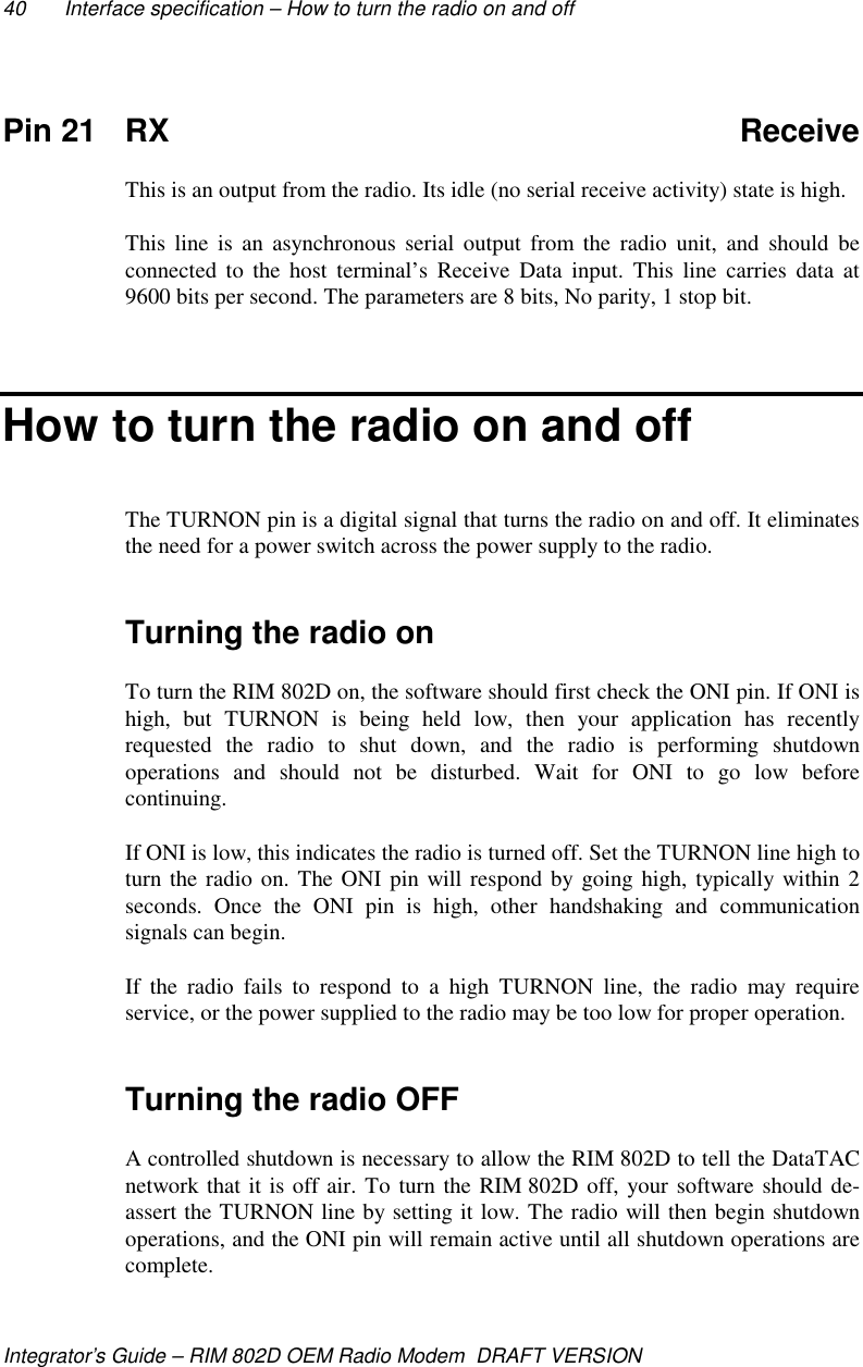40 Interface specification – How to turn the radio on and offIntegrator’s Guide – RIM 802D OEM Radio Modem  DRAFT VERSIONPin 21 RX ReceiveThis is an output from the radio. Its idle (no serial receive activity) state is high.This line is an asynchronous serial output from the radio unit, and should beconnected to the host terminal’s Receive Data input. This line carries data at9600 bits per second. The parameters are 8 bits, No parity, 1 stop bit.How to turn the radio on and offThe TURNON pin is a digital signal that turns the radio on and off. It eliminatesthe need for a power switch across the power supply to the radio.Turning the radio onTo turn the RIM 802D on, the software should first check the ONI pin. If ONI ishigh, but TURNON is being held low, then your application has recentlyrequested the radio to shut down, and the radio is performing shutdownoperations and should not be disturbed. Wait for ONI to go low beforecontinuing.If ONI is low, this indicates the radio is turned off. Set the TURNON line high toturn the radio on. The ONI pin will respond by going high, typically within 2seconds. Once the ONI pin is high, other handshaking and communicationsignals can begin.If the radio fails to respond to a high TURNON line, the radio may requireservice, or the power supplied to the radio may be too low for proper operation.Turning the radio OFFA controlled shutdown is necessary to allow the RIM 802D to tell the DataTACnetwork that it is off air. To turn the RIM 802D off, your software should de-assert the TURNON line by setting it low. The radio will then begin shutdownoperations, and the ONI pin will remain active until all shutdown operations arecomplete.