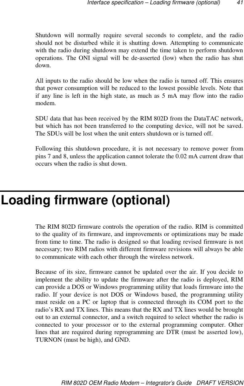 Interface specification – Loading firmware (optional) 41RIM 802D OEM Radio Modem – Integrator’s Guide   DRAFT VERSIONShutdown will normally require several seconds to complete, and the radioshould not be disturbed while it is shutting down. Attempting to communicatewith the radio during shutdown may extend the time taken to perform shutdownoperations. The ONI signal will be de-asserted (low) when the radio has shutdown.All inputs to the radio should be low when the radio is turned off. This ensuresthat power consumption will be reduced to the lowest possible levels. Note thatif any line is left in the high state, as much as 5 mA may flow into the radiomodem.SDU data that has been received by the RIM 802D from the DataTAC network,but which has not been transferred to the computing device, will not be saved.The SDUs will be lost when the unit enters shutdown or is turned off.Following this shutdown procedure, it is not necessary to remove power frompins 7 and 8, unless the application cannot tolerate the 0.02 mA current draw thatoccurs when the radio is shut down.Loading firmware (optional)The RIM 802D firmware controls the operation of the radio. RIM is committedto the quality of its firmware, and improvements or optimizations may be madefrom time to time. The radio is designed so that loading revised firmware is notnecessary; two RIM radios with different firmware revisions will always be ableto communicate with each other through the wireless network.Because of its size, firmware cannot be updated over the air. If you decide toimplement the ability to update the firmware after the radio is deployed, RIMcan provide a DOS or Windows programming utility that loads firmware into theradio. If your device is not DOS or Windows based, the programming utilitymust reside on a PC or laptop that is connected through its COM port to theradio’s RX and TX lines. This means that the RX and TX lines would be broughtout to an external connector, and a switch required to select whether the radio isconnected to your processor or to the external programming computer. Otherlines that are required during reprogramming are DTR (must be asserted low),TURNON (must be high), and GND.