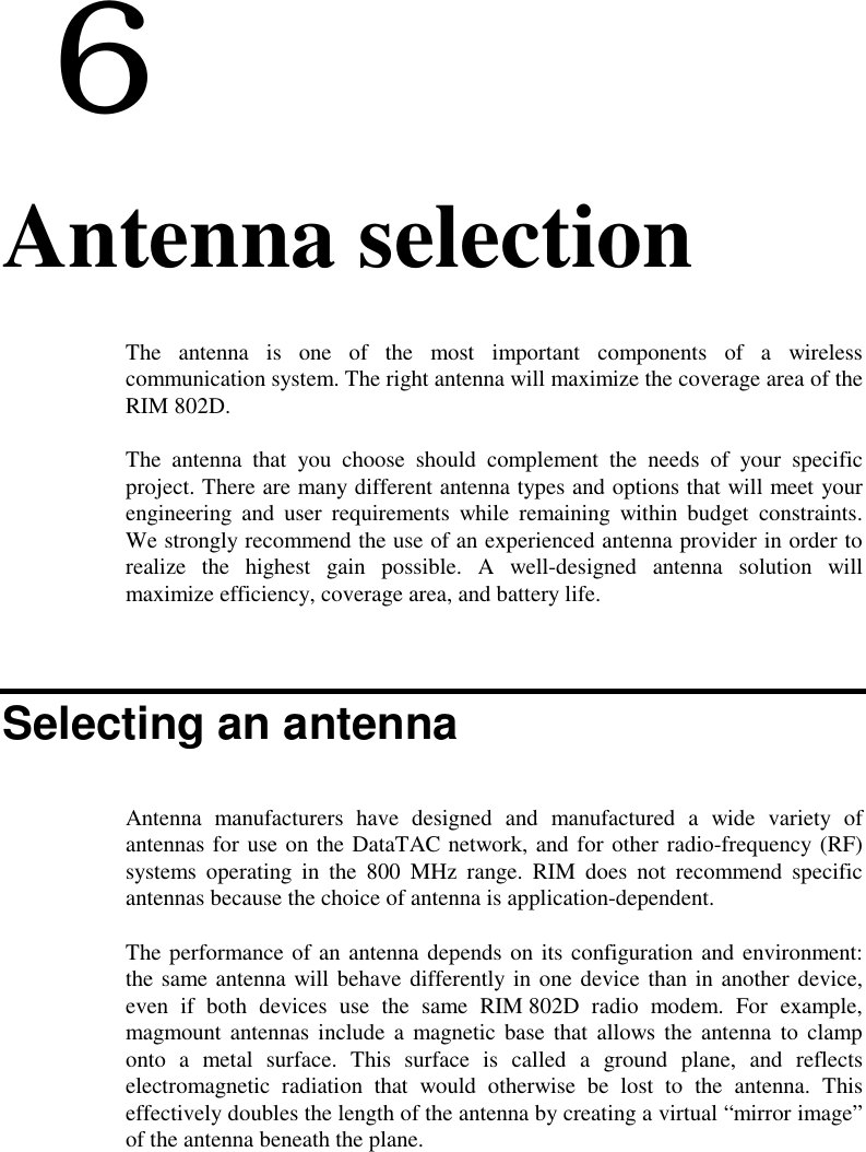  66. Antenna selectionThe antenna is one of the most important components of a wirelesscommunication system. The right antenna will maximize the coverage area of theRIM 802D.The antenna that you choose should complement the needs of your specificproject. There are many different antenna types and options that will meet yourengineering and user requirements while remaining within budget constraints.We strongly recommend the use of an experienced antenna provider in order torealize the highest gain possible. A well-designed antenna solution willmaximize efficiency, coverage area, and battery life.Selecting an antennaAntenna manufacturers have designed and manufactured a wide variety ofantennas for use on the DataTAC network, and for other radio-frequency (RF)systems operating in the 800 MHz range. RIM does not recommend specificantennas because the choice of antenna is application-dependent.The performance of an antenna depends on its configuration and environment:the same antenna will behave differently in one device than in another device,even if both devices use the same RIM 802D radio modem. For example,magmount antennas include a magnetic base that allows the antenna to clamponto a metal surface. This surface is called a ground plane, and reflectselectromagnetic radiation that would otherwise be lost to the antenna. Thiseffectively doubles the length of the antenna by creating a virtual “mirror image”of the antenna beneath the plane.