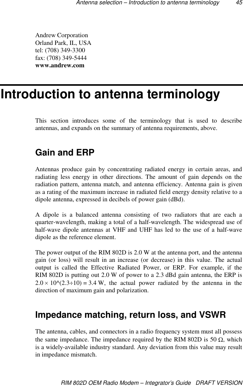 Antenna selection – Introduction to antenna terminology 45RIM 802D OEM Radio Modem – Integrator’s Guide   DRAFT VERSIONAndrew CorporationOrland Park, IL, USAtel: (708) 349-3300fax: (708) 349-5444www.andrew.comIntroduction to antenna terminologyThis section introduces some of the terminology that is used to describeantennas, and expands on the summary of antenna requirements, above.Gain and ERPAntennas produce gain by concentrating radiated energy in certain areas, andradiating less energy in other directions. The amount of gain depends on theradiation pattern, antenna match, and antenna efficiency. Antenna gain is givenas a rating of the maximum increase in radiated field energy density relative to adipole antenna, expressed in decibels of power gain (dBd).A dipole is a balanced antenna consisting of two radiators that are each aquarter-wavelength, making a total of a half-wavelength. The widespread use ofhalf-wave dipole antennas at VHF and UHF has led to the use of a half-wavedipole as the reference element.The power output of the RIM 802D is 2.0 W at the antenna port, and the antennagain (or loss) will result in an increase (or decrease) in this value. The actualoutput is called the Effective Radiated Power, or ERP. For example, if theRIM 802D is putting out 2.0 W of power to a 2.3 dBd gain antenna, the ERP is2.0   10^(2.3 10) = 3.4 W, the actual power radiated by the antenna in thedirection of maximum gain and polarization.Impedance matching, return loss, and VSWRThe antenna, cables, and connectors in a radio frequency system must all possessthe same impedance. The impedance required by the RIM 802D is 50  , whichis a widely-available industry standard. Any deviation from this value may resultin impedance mismatch.