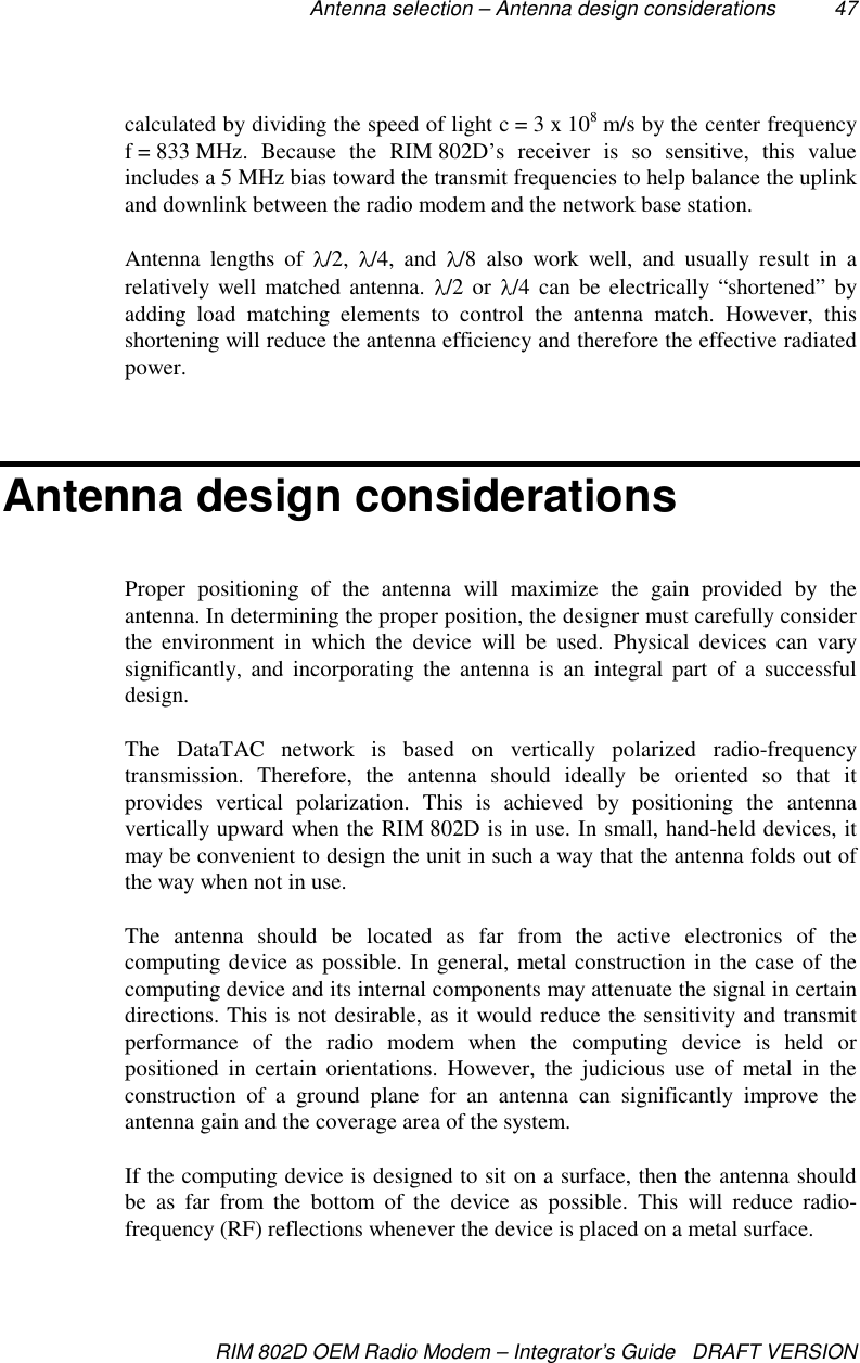 Antenna selection – Antenna design considerations 47RIM 802D OEM Radio Modem – Integrator’s Guide   DRAFT VERSIONcalculated by dividing the speed of light c = 3 x 108 m/s by the center frequencyf = 833 MHz.  Because  the  RIM 802D’s receiver is so sensitive, this valueincludes a 5 MHz bias toward the transmit frequencies to help balance the uplinkand downlink between the radio modem and the network base station.Antenna lengths of  /2,  /4, and  /8 also work well, and usually result in arelatively well matched antenna.  /2 or  /4 can be electrically “shortened” byadding load matching elements to control the antenna match. However, thisshortening will reduce the antenna efficiency and therefore the effective radiatedpower.Antenna design considerationsProper positioning of the antenna will maximize the gain provided by theantenna. In determining the proper position, the designer must carefully considerthe environment in which the device will be used. Physical devices can varysignificantly, and incorporating the antenna is an integral part of a successfuldesign.The DataTAC network is based on vertically polarized radio-frequencytransmission. Therefore, the antenna should ideally be oriented so that itprovides vertical polarization. This is achieved by positioning the antennavertically upward when the RIM 802D is in use. In small, hand-held devices, itmay be convenient to design the unit in such a way that the antenna folds out ofthe way when not in use.The antenna should be located as far from the active electronics of thecomputing device as possible. In general, metal construction in the case of thecomputing device and its internal components may attenuate the signal in certaindirections. This is not desirable, as it would reduce the sensitivity and transmitperformance of the radio modem when the computing device is held orpositioned in certain orientations. However, the judicious use of metal in theconstruction of a ground plane for an antenna can significantly improve theantenna gain and the coverage area of the system.If the computing device is designed to sit on a surface, then the antenna shouldbe as far from the bottom of the device as possible. This will reduce radio-frequency (RF) reflections whenever the device is placed on a metal surface.