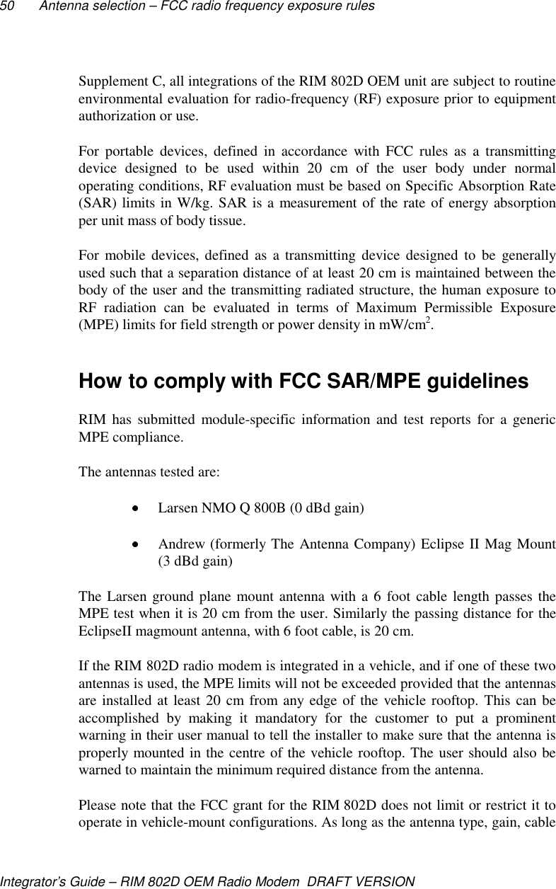 50 Antenna selection – FCC radio frequency exposure rulesIntegrator’s Guide – RIM 802D OEM Radio Modem  DRAFT VERSIONSupplement C, all integrations of the RIM 802D OEM unit are subject to routineenvironmental evaluation for radio-frequency (RF) exposure prior to equipmentauthorization or use.For portable devices, defined in accordance with FCC rules as a transmittingdevice designed to be used within 20 cm of the user body under normaloperating conditions, RF evaluation must be based on Specific Absorption Rate(SAR) limits in W/kg. SAR is a measurement of the rate of energy absorptionper unit mass of body tissue.For mobile devices, defined as a transmitting device designed to be generallyused such that a separation distance of at least 20 cm is maintained between thebody of the user and the transmitting radiated structure, the human exposure toRF radiation can be evaluated in terms of Maximum Permissible Exposure(MPE) limits for field strength or power density in mW/cm2.How to comply with FCC SAR/MPE guidelinesRIM has submitted module-specific information and test reports for a genericMPE compliance.The antennas tested are: Larsen NMO Q 800B (0 dBd gain) Andrew (formerly The Antenna Company) Eclipse II Mag Mount(3 dBd gain)The Larsen ground plane mount antenna with a 6 foot cable length passes theMPE test when it is 20 cm from the user. Similarly the passing distance for theEclipseII magmount antenna, with 6 foot cable, is 20 cm.If the RIM 802D radio modem is integrated in a vehicle, and if one of these twoantennas is used, the MPE limits will not be exceeded provided that the antennasare installed at least 20 cm from any edge of the vehicle rooftop. This can beaccomplished by making it mandatory for the customer to put a prominentwarning in their user manual to tell the installer to make sure that the antenna isproperly mounted in the centre of the vehicle rooftop. The user should also bewarned to maintain the minimum required distance from the antenna.Please note that the FCC grant for the RIM 802D does not limit or restrict it tooperate in vehicle-mount configurations. As long as the antenna type, gain, cable