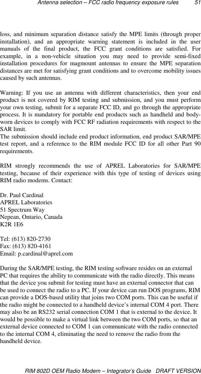 Antenna selection – FCC radio frequency exposure rules 51RIM 802D OEM Radio Modem – Integrator’s Guide   DRAFT VERSIONloss, and minimum separation distance satisfy the MPE limits (through properinstallation), and an appropriate warning statement is included in the usermanuals of the final product, the FCC grant conditions are satisfied. Forexample, in a non-vehicle situation you may need to provide semi-fixedinstallation procedures for magmount antennas to ensure the MPE separationdistances are met for satisfying grant conditions and to overcome mobility issuescaused by such antennas.Warning: If you use an antenna with different characteristics, then your endproduct is not covered by RIM testing and submission, and you must performyour own testing, submit for a separate FCC ID, and go through the appropriateprocess. It is mandatory for portable end products such as handheld and body-worn devices to comply with FCC RF radiation requirements with respect to theSAR limit.The submission should include end product information, end product SAR/MPEtest report, and a reference to the RIM module FCC ID for all other Part 90requirements.RIM strongly recommends the use of APREL Laboratories for SAR/MPEtesting, because of their experience with this type of testing of devices usingRIM radio modems. Contact:Dr. Paul CardinalAPREL Laboratories51 Spectrum WayNepean, Ontario, CanadaK2R 1E6Tel: (613) 820-2730Fax: (613) 820-4161Email: p.cardinal@aprel.comDuring the SAR/MPE testing, the RIM testing software resides on an externalPC that requires the ability to communicate with the radio directly. This meansthat the device you submit for testing must have an external connector that canbe used to connect the radio to a PC. If your device can run DOS programs, RIMcan provide a DOS-based utility that joins two COM ports. This can be useful ifthe radio might be connected to a handheld device’s internal COM 4 port. Theremay also be an RS232 serial connection COM 1 that is external to the device. Itwould be possible to make a virtual link between the two COM ports, so that anexternal device connected to COM 1 can communicate with the radio connectedto the internal COM 4, eliminating the need to remove the radio from thehandheld device.