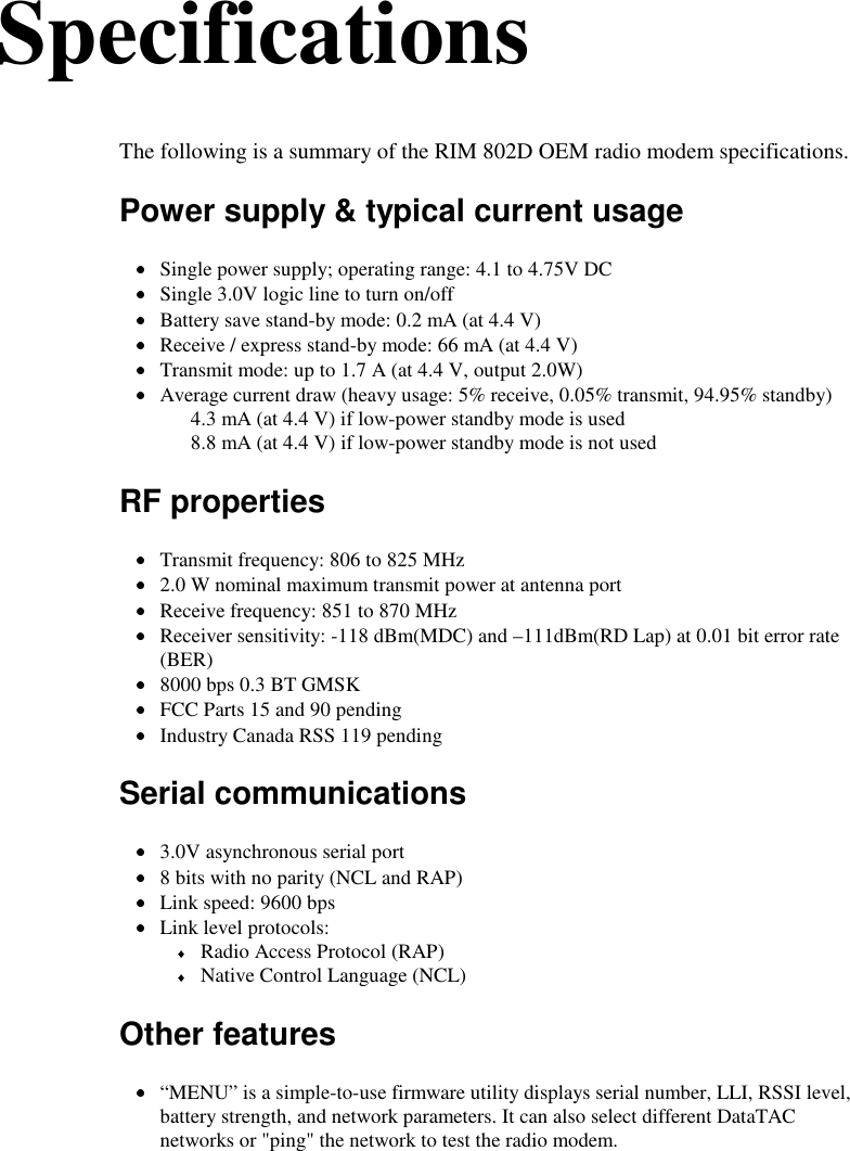 SpecificationsThe following is a summary of the RIM 802D OEM radio modem specifications.Power supply &amp; typical current usage Single power supply; operating range: 4.1 to 4.75V DC Single 3.0V logic line to turn on/off Battery save stand-by mode: 0.2 mA (at 4.4 V) Receive / express stand-by mode: 66 mA (at 4.4 V) Transmit mode: up to 1.7 A (at 4.4 V, output 2.0W) Average current draw (heavy usage: 5% receive, 0.05% transmit, 94.95% standby)4.3 mA (at 4.4 V) if low-power standby mode is used8.8 mA (at 4.4 V) if low-power standby mode is not usedRF properties Transmit frequency: 806 to 825 MHz 2.0 W nominal maximum transmit power at antenna port Receive frequency: 851 to 870 MHz Receiver sensitivity: -118 dBm(MDC) and –111dBm(RD Lap) at 0.01 bit error rate(BER) 8000 bps 0.3 BT GMSK FCC Parts 15 and 90 pending Industry Canada RSS 119 pendingSerial communications 3.0V asynchronous serial port 8 bits with no parity (NCL and RAP) Link speed: 9600 bps Link level protocols: Radio Access Protocol (RAP) Native Control Language (NCL)Other features “MENU” is a simple-to-use firmware utility displays serial number, LLI, RSSI level,battery strength, and network parameters. It can also select different DataTACnetworks or &quot;ping&quot; the network to test the radio modem.