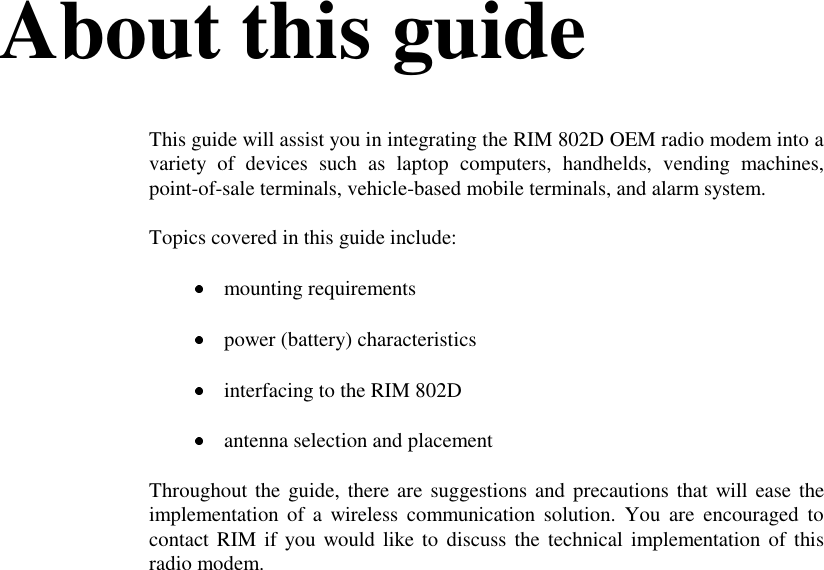 About this guideThis guide will assist you in integrating the RIM 802D OEM radio modem into avariety of devices such as laptop computers, handhelds, vending machines,point-of-sale terminals, vehicle-based mobile terminals, and alarm system.Topics covered in this guide include: mounting requirements power (battery) characteristics interfacing to the RIM 802D antenna selection and placementThroughout the guide, there are suggestions and precautions that will ease theimplementation of a wireless communication solution. You are encouraged tocontact RIM if you would like to discuss the technical implementation of thisradio modem.