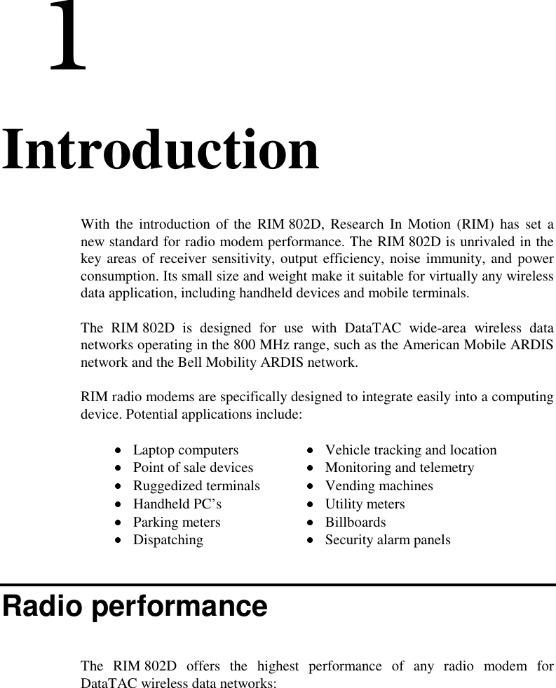  11. IntroductionWith the introduction of the RIM 802D, Research In Motion (RIM) has set anew standard for radio modem performance. The RIM 802D is unrivaled in thekey areas of receiver sensitivity, output efficiency, noise immunity, and powerconsumption. Its small size and weight make it suitable for virtually any wirelessdata application, including handheld devices and mobile terminals.The RIM 802D is designed for use with DataTAC wide-area wireless datanetworks operating in the 800 MHz range, such as the American Mobile ARDISnetwork and the Bell Mobility ARDIS network.RIM radio modems are specifically designed to integrate easily into a computingdevice. Potential applications include: Laptop computers  Vehicle tracking and location Point of sale devices  Monitoring and telemetry Ruggedized terminals  Vending machines Handheld PC’s Utility meters Parking meters  Billboards Dispatching  Security alarm panelsRadio performanceThe RIM 802D offers the highest performance of any radio modem forDataTAC wireless data networks: