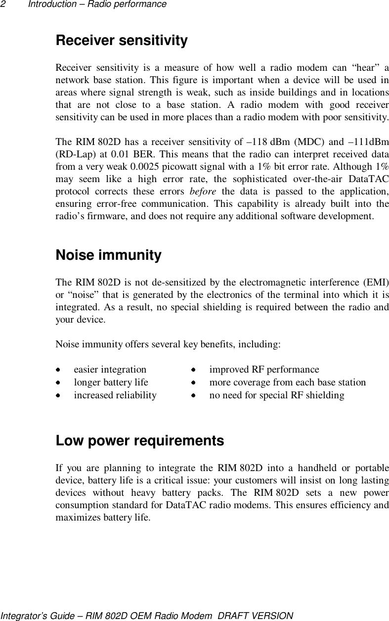 2 Introduction – Radio performanceIntegrator’s Guide – RIM 802D OEM Radio Modem  DRAFT VERSIONReceiver sensitivityReceiver sensitivity is a measure of how well a radio modem can “hear” anetwork base station. This figure is important when a device will be used inareas where signal strength is weak, such as inside buildings and in locationsthat are not close to a base station. A radio modem with good receiversensitivity can be used in more places than a radio modem with poor sensitivity.The RIM 802D has a receiver sensitivity of –118 dBm (MDC) and –111dBm(RD-Lap) at 0.01 BER. This means that the radio can interpret received datafrom a very weak 0.0025 picowatt signal with a 1% bit error rate. Although 1%may seem like a high error rate, the sophisticated over-the-air DataTACprotocol corrects these errors before the data is passed to the application,ensuring error-free communication. This capability is already built into theradio’s firmware, and does not require any additional software development.Noise immunityThe RIM 802D is not de-sensitized by the electromagnetic interference (EMI)or “noise” that is generated by the electronics of the terminal into which it isintegrated. As a result, no special shielding is required between the radio andyour device.Noise immunity offers several key benefits, including: easier integration  improved RF performance longer battery life  more coverage from each base station increased reliability  no need for special RF shieldingLow power requirementsIf you are planning to integrate the RIM 802D into a handheld or portabledevice, battery life is a critical issue: your customers will insist on long lastingdevices without heavy battery packs. The RIM 802D sets a new powerconsumption standard for DataTAC radio modems. This ensures efficiency andmaximizes battery life.