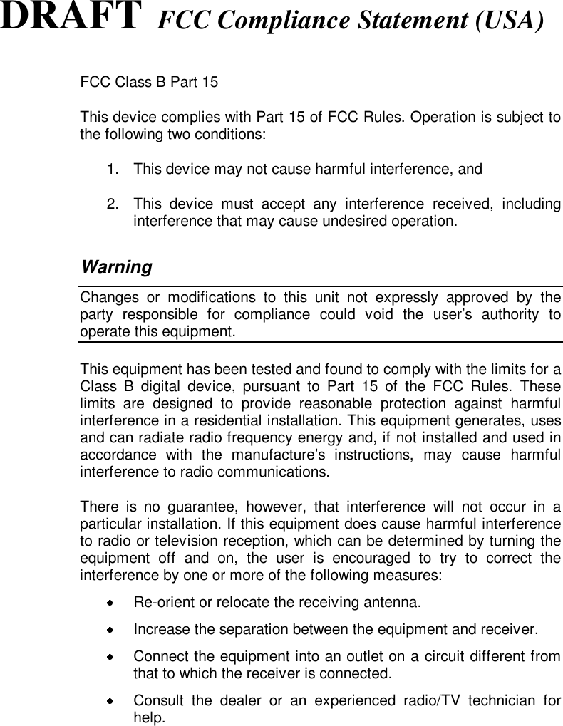 DRAFT FCC Compliance Statement (USA)FCC Class B Part 15This device complies with Part 15 of FCC Rules. Operation is subject tothe following two conditions:1.  This device may not cause harmful interference, and2.  This device must accept any interference received, includinginterference that may cause undesired operation.WarningChanges or modifications to this unit not expressly approved by theparty responsible for compliance could void the user’s authority tooperate this equipment.This equipment has been tested and found to comply with the limits for aClass B digital device, pursuant to Part 15 of the FCC Rules. Theselimits are designed to provide reasonable protection against harmfulinterference in a residential installation. This equipment generates, usesand can radiate radio frequency energy and, if not installed and used inaccordance with the manufacture’s instructions, may cause harmfulinterference to radio communications.There is no guarantee, however, that interference will not occur in aparticular installation. If this equipment does cause harmful interferenceto radio or television reception, which can be determined by turning theequipment off and on, the user is encouraged to try to correct theinterference by one or more of the following measures:  Re-orient or relocate the receiving antenna.  Increase the separation between the equipment and receiver.  Connect the equipment into an outlet on a circuit different fromthat to which the receiver is connected.  Consult the dealer or an experienced radio/TV technician forhelp.