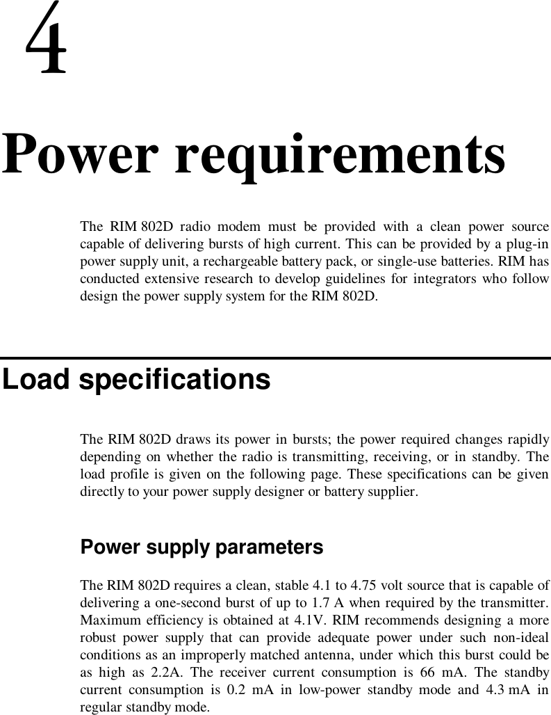 4. Power requirementsThe RIM 802D radio modem must be provided with a clean power sourcecapable of delivering bursts of high current. This can be provided by a plug-inpower supply unit, a rechargeable battery pack, or single-use batteries. RIM hasconducted extensive research to develop guidelines for integrators who followdesign the power supply system for the RIM 802D.Load specificationsThe RIM 802D draws its power in bursts; the power required changes rapidlydepending on whether the radio is transmitting, receiving, or in standby. Theload profile is given on the following page. These specifications can be givendirectly to your power supply designer or battery supplier.Power supply parametersThe RIM 802D requires a clean, stable 4.1 to 4.75 volt source that is capable ofdelivering a one-second burst of up to 1.7 A when required by the transmitter.Maximum efficiency is obtained at 4.1V. RIM recommends designing a morerobust power supply that can provide adequate power under such non-idealconditions as an improperly matched antenna, under which this burst could beas high as 2.2A. The receiver current consumption is 66 mA. The standbycurrent consumption is 0.2 mA in low-power standby mode and 4.3 mA inregular standby mode.