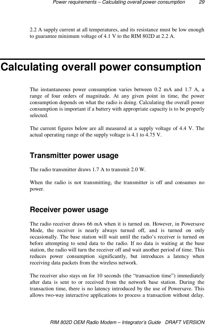Power requirements – Calculating overall power consumption 29RIM 802D OEM Radio Modem – Integrator’s Guide   DRAFT VERSION2.2 A supply current at all temperatures, and its resistance must be low enoughto guarantee minimum voltage of 4.1 V to the RIM 802D at 2.2 A.Calculating overall power consumptionThe instantaneous power consumption varies between 0.2 mA and 1.7 A, arange of four orders of magnitude. At any given point in time, the powerconsumption depends on what the radio is doing. Calculating the overall powerconsumption is important if a battery with appropriate capacity is to be properlyselected.The current figures below are all measured at a supply voltage of 4.4 V. Theactual operating range of the supply voltage is 4.1 to 4.75 V.Transmitter power usageThe radio transmitter draws 1.7 A to transmit 2.0 W.When the radio is not transmitting, the transmitter is off and consumes nopower.Receiver power usageThe radio receiver draws 66 mA when it is turned on. However, in PowersaveMode, the receiver is nearly always turned off, and is turned on onlyoccasionally. The base station will wait until the radio’s receiver is turned onbefore attempting to send data to the radio. If no data is waiting at the basestation, the radio will turn the receiver off and wait another period of time. Thisreduces power consumption significantly, but introduces a latency whenreceiving data packets from the wireless network.The receiver also stays on for 10 seconds (the “transaction time”) immediatelyafter data is sent to or received from the network base station. During thetransaction time, there is no latency introduced by the use of Powersave. Thisallows two-way interactive applications to process a transaction without delay.