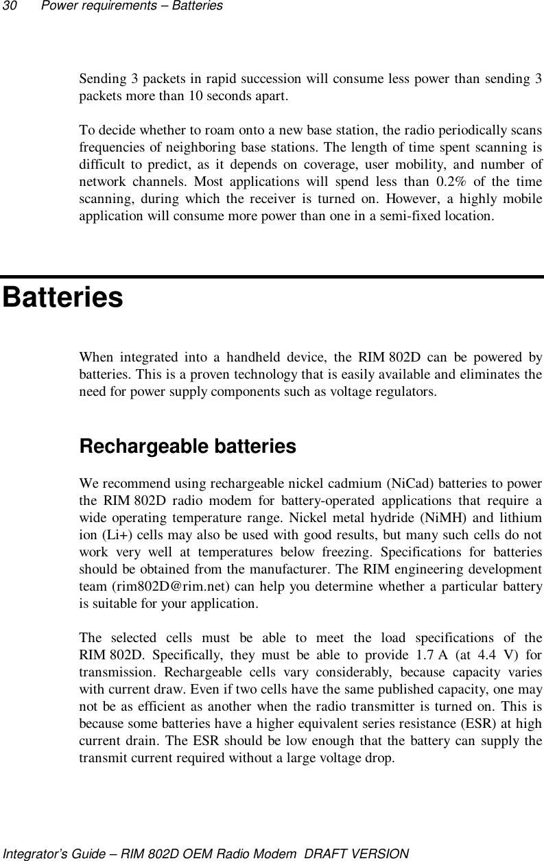 30 Power requirements – BatteriesIntegrator’s Guide – RIM 802D OEM Radio Modem  DRAFT VERSIONSending 3 packets in rapid succession will consume less power than sending 3packets more than 10 seconds apart.To decide whether to roam onto a new base station, the radio periodically scansfrequencies of neighboring base stations. The length of time spent scanning isdifficult to predict, as it depends on coverage, user mobility, and number ofnetwork channels. Most applications will spend less than 0.2% of the timescanning, during which the receiver is turned on. However, a highly mobileapplication will consume more power than one in a semi-fixed location.BatteriesWhen integrated into a handheld device, the RIM 802D can be powered bybatteries. This is a proven technology that is easily available and eliminates theneed for power supply components such as voltage regulators.Rechargeable batteriesWe recommend using rechargeable nickel cadmium (NiCad) batteries to powerthe RIM 802D radio modem for battery-operated applications that require awide operating temperature range. Nickel metal hydride (NiMH) and lithiumion (Li+) cells may also be used with good results, but many such cells do notwork very well at temperatures below freezing. Specifications for batteriesshould be obtained from the manufacturer. The RIM engineering developmentteam (rim802D@rim.net) can help you determine whether a particular batteryis suitable for your application.The selected cells must be able to meet the load specifications of theRIM 802D. Specifically, they must be able to provide 1.7 A (at 4.4 V) fortransmission. Rechargeable cells vary considerably, because capacity varieswith current draw. Even if two cells have the same published capacity, one maynot be as efficient as another when the radio transmitter is turned on. This isbecause some batteries have a higher equivalent series resistance (ESR) at highcurrent drain. The ESR should be low enough that the battery can supply thetransmit current required without a large voltage drop.
