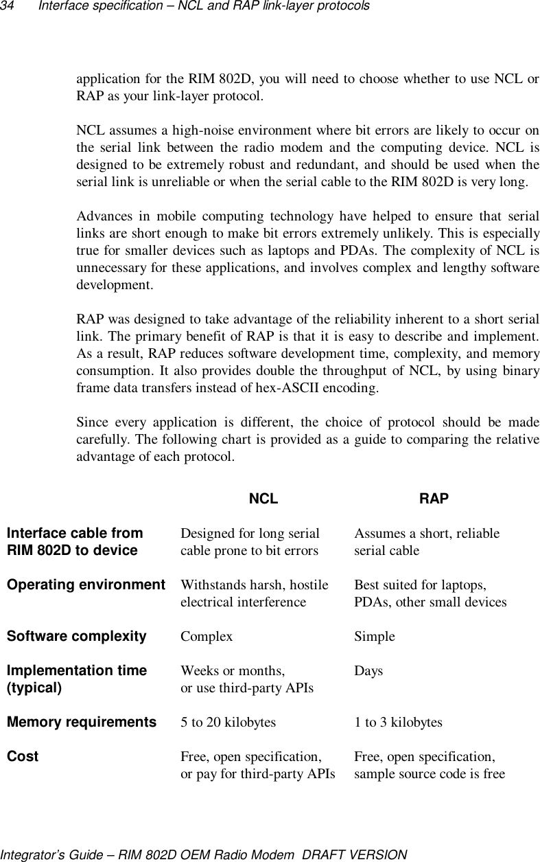34 Interface specification – NCL and RAP link-layer protocolsIntegrator’s Guide – RIM 802D OEM Radio Modem  DRAFT VERSIONapplication for the RIM 802D, you will need to choose whether to use NCL orRAP as your link-layer protocol.NCL assumes a high-noise environment where bit errors are likely to occur onthe serial link between the radio modem and the computing device. NCL isdesigned to be extremely robust and redundant, and should be used when theserial link is unreliable or when the serial cable to the RIM 802D is very long.Advances in mobile computing technology have helped to ensure that seriallinks are short enough to make bit errors extremely unlikely. This is especiallytrue for smaller devices such as laptops and PDAs. The complexity of NCL isunnecessary for these applications, and involves complex and lengthy softwaredevelopment.RAP was designed to take advantage of the reliability inherent to a short seriallink. The primary benefit of RAP is that it is easy to describe and implement.As a result, RAP reduces software development time, complexity, and memoryconsumption. It also provides double the throughput of NCL, by using binaryframe data transfers instead of hex-ASCII encoding.Since every application is different, the choice of protocol should be madecarefully. The following chart is provided as a guide to comparing the relativeadvantage of each protocol.NCL RAPInterface cable fromRIM 802D to device Designed for long serialcable prone to bit errors Assumes a short, reliableserial cableOperating environment Withstands harsh, hostileelectrical interference Best suited for laptops,PDAs, other small devicesSoftware complexity Complex SimpleImplementation time(typical) Weeks or months,or use third-party APIs DaysMemory requirements 5 to 20 kilobytes 1 to 3 kilobytesCost Free, open specification,or pay for third-party APIs Free, open specification,sample source code is free